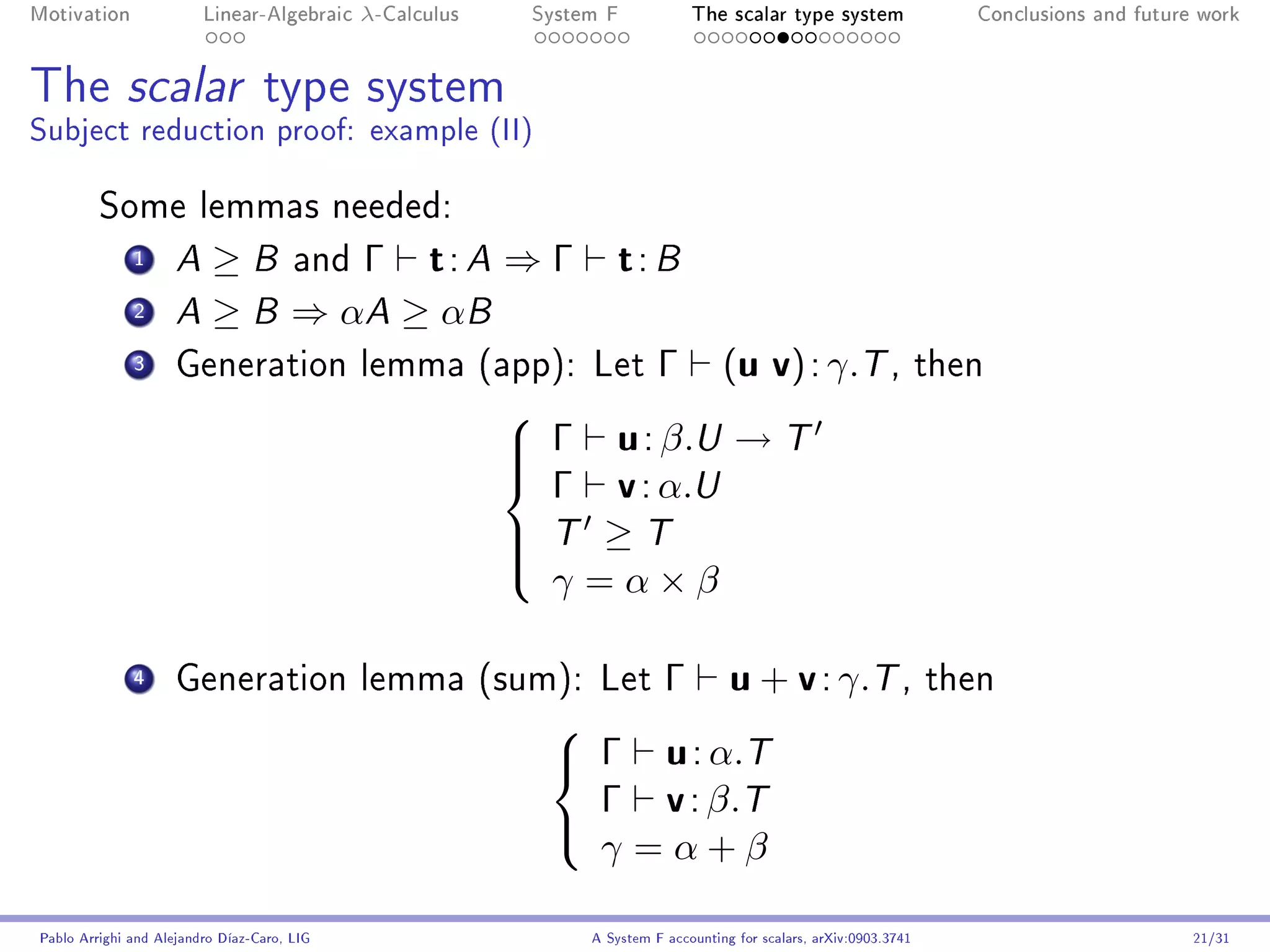 Motivation               Linear-Algebraic    λ-Calculus    System F            The scalar type system                   Conclusions and future work




The scalar type system
Subject reduction proof: example (II)

         Some lemmas needed:
              1      A ≥ B and Γ t : A ⇒ Γ                          t: B
              2      A ≥ B ⇒ αA ≥ αB

              3      Generation lemma (app): Let                          Γ         (u v) : γ.T ,                    then


                                                           Γ u : β.U → T
                                                          

                                                            Γ v : α.U
                                                          
                                                          
                                                           T ≥ T
                                                          
                                                            γ =α×β
                                                          


              4      Generation lemma (sum): Let                 Γ u + v : γ.T ,                                     then


                                                             Γ u : α.T
                                                            

                                                              Γ v : β.T
                                                              γ =α+β
                                                            

Pablo Arrighi and Alejandro Díaz-Caro, LIG                      A System F accounting for scalars, arXiv:0903.3741                            21/31
 