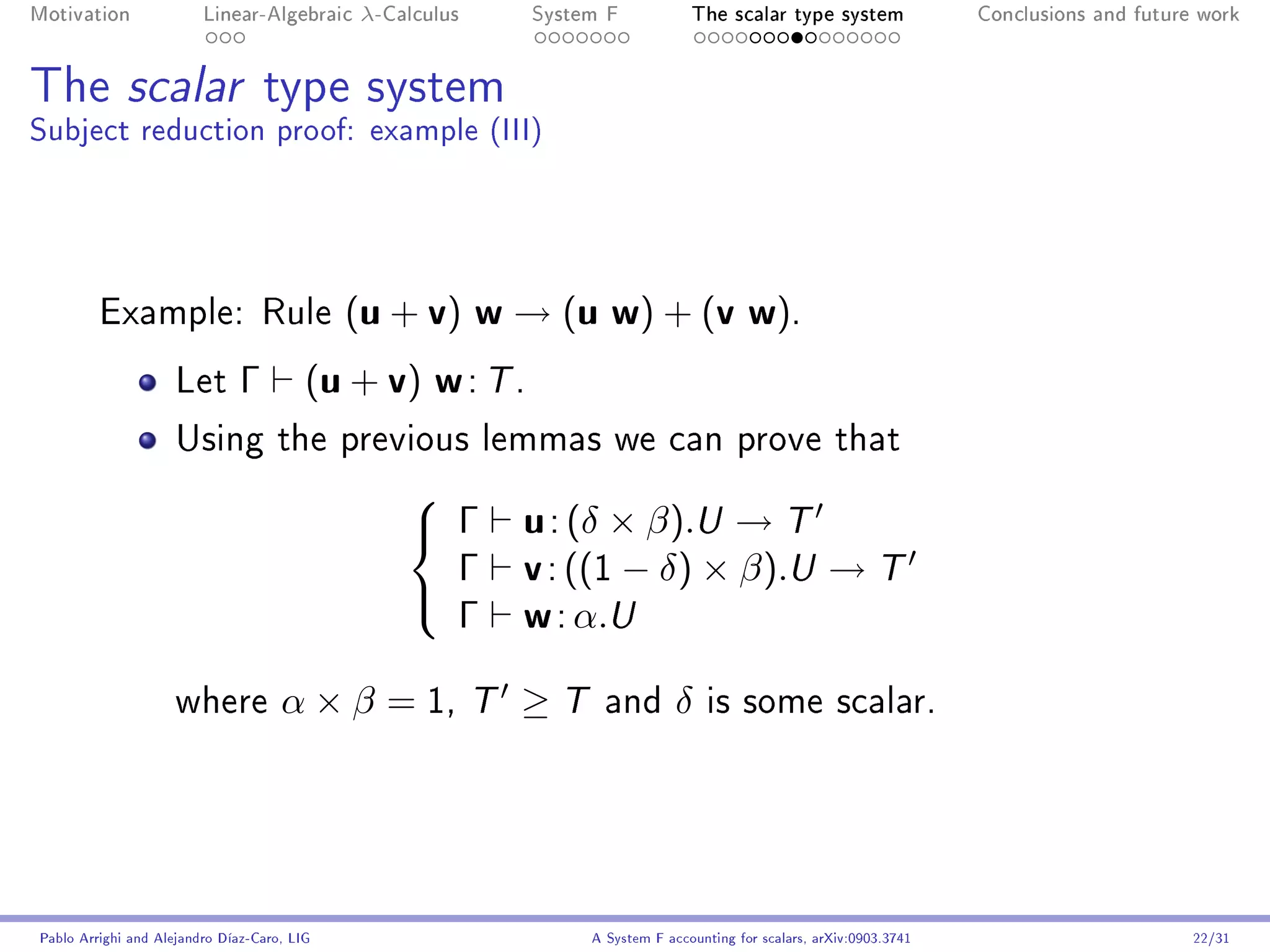 Motivation               Linear-Algebraic     λ-Calculus       System F            The scalar type system                Conclusions and future work




The scalar type system
Subject reduction proof: example (III)




         Example: Rule                       ( u + v) w → ( u w ) + ( v w ) .
                     Let       Γ         (u + v) w : T .
                     Using the previous lemmas we can prove that


                                                               u : (δ × β).U → T
                                                  
                                                   Γ
                                                    Γ          v : ((1 − δ) × β).U → T
                                                    Γ          w : α.U
                                                  

                     where           α × β = 1,            T   ≥T     and        δ   is some scalar.




Pablo Arrighi and Alejandro Díaz-Caro, LIG                          A System F accounting for scalars, arXiv:0903.3741                         22/31
 