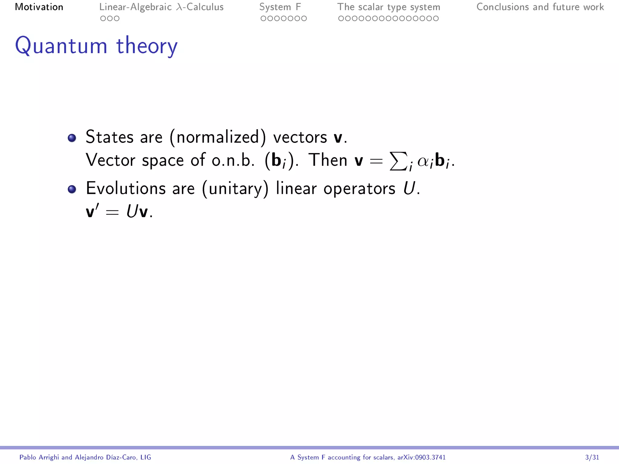 Motivation               Linear-Algebraic    λ-Calculus   System F            The scalar type system                Conclusions and future work




Quantum theory




                     States are (normalized) vectors                        v.
                     Vector space of o.n.b.               (bi ).     Then          v=               i αi bi .
                     Evolutions are (unitary) linear operators U .
                     v = U v.




Pablo Arrighi and Alejandro Díaz-Caro, LIG                     A System F accounting for scalars, arXiv:0903.3741                         3/31
 