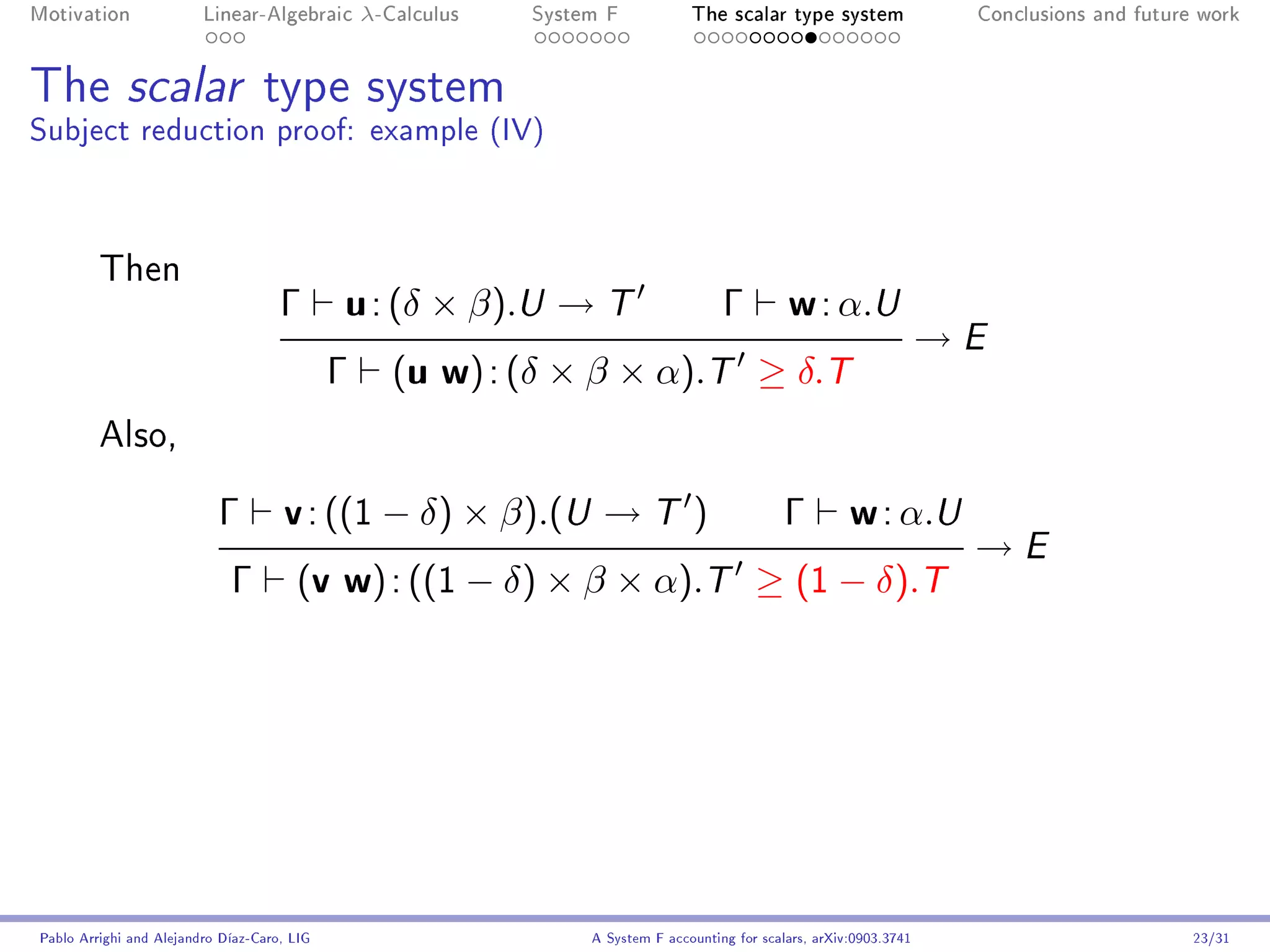 Motivation               Linear-Algebraic        λ-Calculus   System F            The scalar type system                 Conclusions and future work




The scalar type system
Subject reduction proof: example (IV)



         Then
                                     Γ       u : (δ × β).U → T                         Γ         w : α.U
                                                                                                                        →E
                                             Γ      (u w) : (δ × β × α).T ≥ δ.T
         Also,


                           Γ         v : ((1 − δ) × β).(U → T )                                  Γ         w : α.U
                                                                                                                         →E
                             Γ         (v w) : ((1 − δ) × β × α).T ≥ (1 − δ).T




Pablo Arrighi and Alejandro Díaz-Caro, LIG                         A System F accounting for scalars, arXiv:0903.3741                          23/31
 