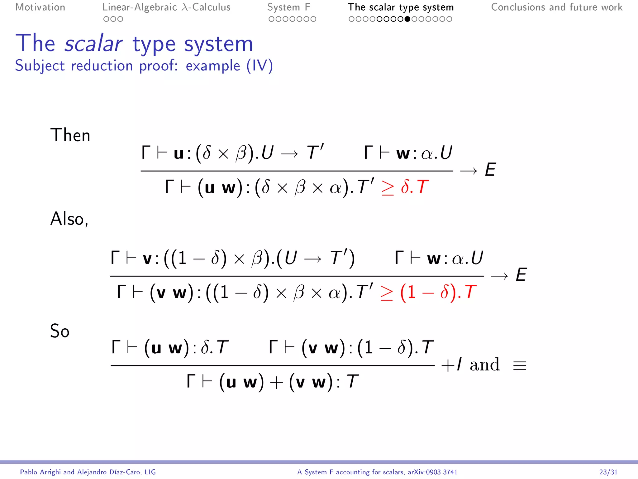 Motivation               Linear-Algebraic        λ-Calculus   System F            The scalar type system                  Conclusions and future work




The scalar type system
Subject reduction proof: example (IV)



         Then
                                     Γ       u : (δ × β).U → T                         Γ         w : α.U
                                                                                                                        →E
                                             Γ        (u w) : (δ × β × α).T ≥ δ.T
         Also,


                           Γ         v : ((1 − δ) × β).(U → T )                                  Γ         w : α.U
                                                                                                                         →E
                             Γ         (v w) : ((1 − δ) × β × α).T ≥ (1 − δ).T

         So
                            Γ         (u w) : δ.T             Γ     (v w) : (1 − δ).T
                                                                                                               +I       and   ≡
                                                  Γ     (u w) + (v w) : T



Pablo Arrighi and Alejandro Díaz-Caro, LIG                         A System F accounting for scalars, arXiv:0903.3741                           23/31
 