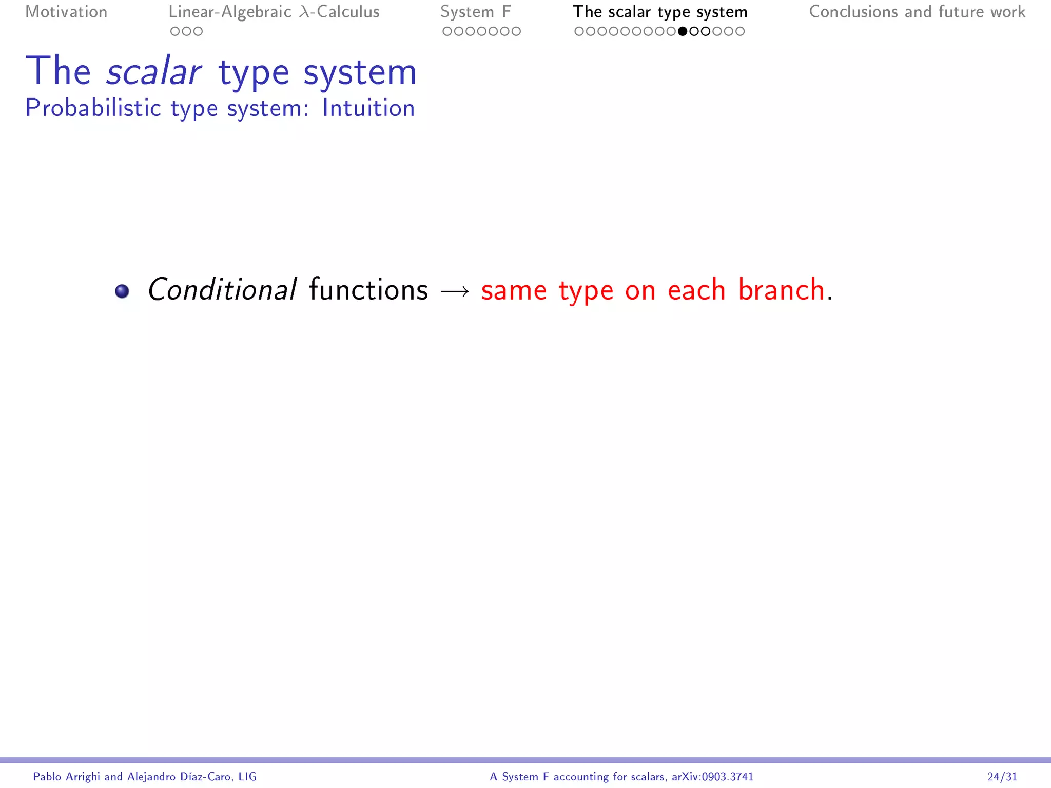 Motivation               Linear-Algebraic    λ-Calculus   System F            The scalar type system                Conclusions and future work




The scalar type system
Probabilistic type system: Intuition




                     Conditional              functions   →   same type on each branch.




Pablo Arrighi and Alejandro Díaz-Caro, LIG                     A System F accounting for scalars, arXiv:0903.3741                         24/31
 