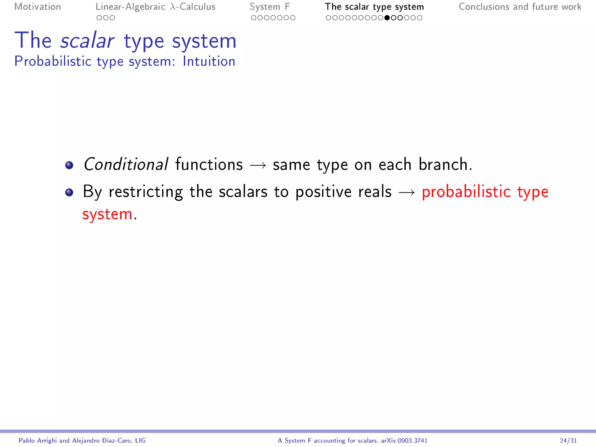 Motivation               Linear-Algebraic    λ-Calculus   System F            The scalar type system                Conclusions and future work




The scalar type system
Probabilistic type system: Intuition




                     Conditional              functions   →   same type on each branch.

                     By restricting the scalars to positive reals                                     →       probabilistic type
                     system.




Pablo Arrighi and Alejandro Díaz-Caro, LIG                     A System F accounting for scalars, arXiv:0903.3741                         24/31
 
