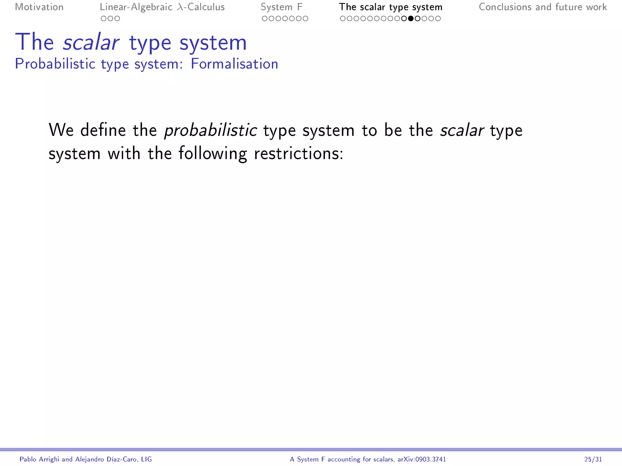 Motivation               Linear-Algebraic    λ-Calculus   System F            The scalar type system                Conclusions and future work




The scalar type system
Probabilistic type system: Formalisation



         We dene the probabilistic type system to be the scalar type
         system with the following restrictions:




Pablo Arrighi and Alejandro Díaz-Caro, LIG                     A System F accounting for scalars, arXiv:0903.3741                         25/31
 