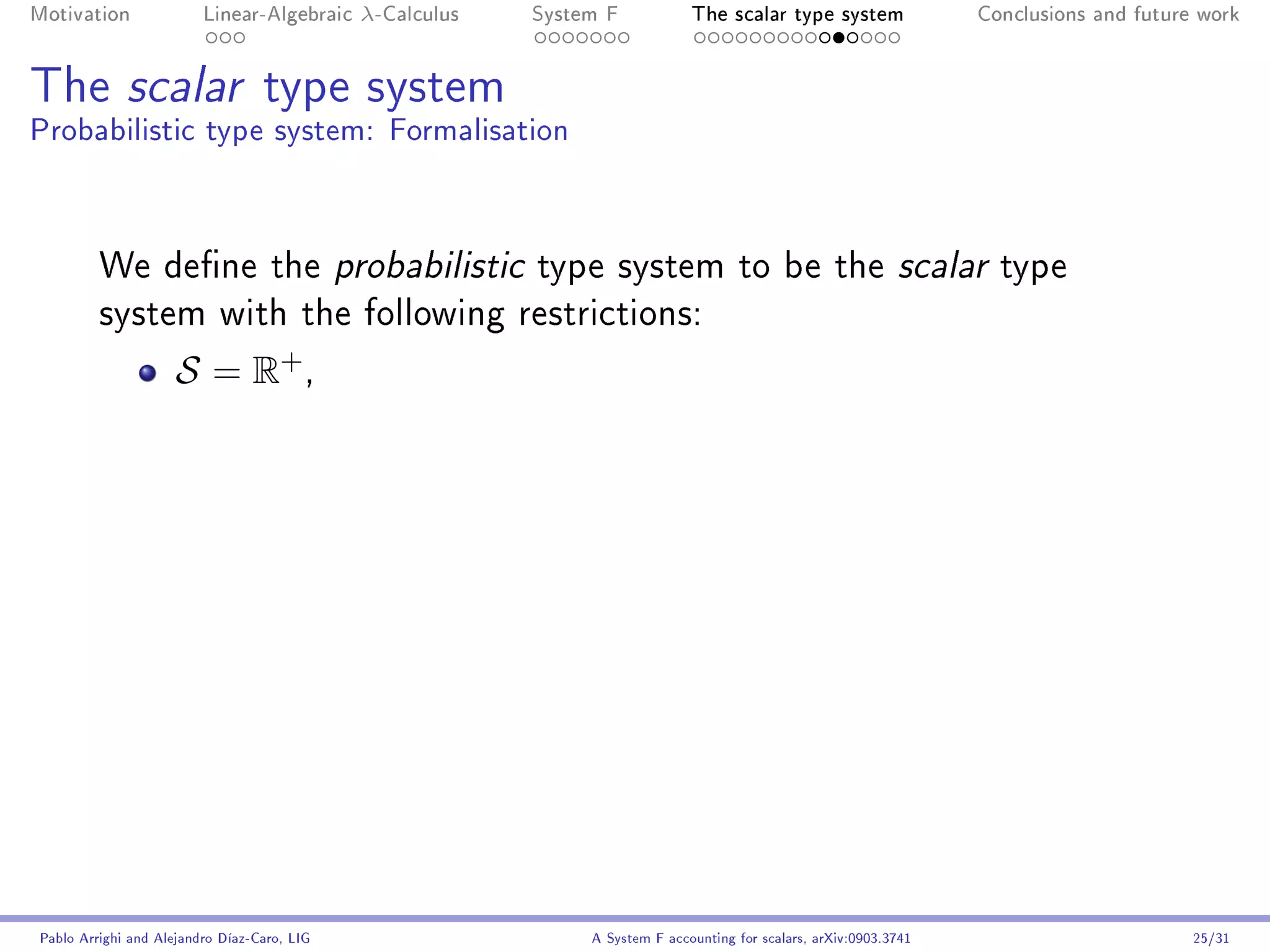 Motivation               Linear-Algebraic    λ-Calculus   System F            The scalar type system                Conclusions and future work




The scalar type system
Probabilistic type system: Formalisation



         We dene the probabilistic type system to be the scalar type
         system with the following restrictions:

                     S = R+ ,




Pablo Arrighi and Alejandro Díaz-Caro, LIG                     A System F accounting for scalars, arXiv:0903.3741                         25/31
 