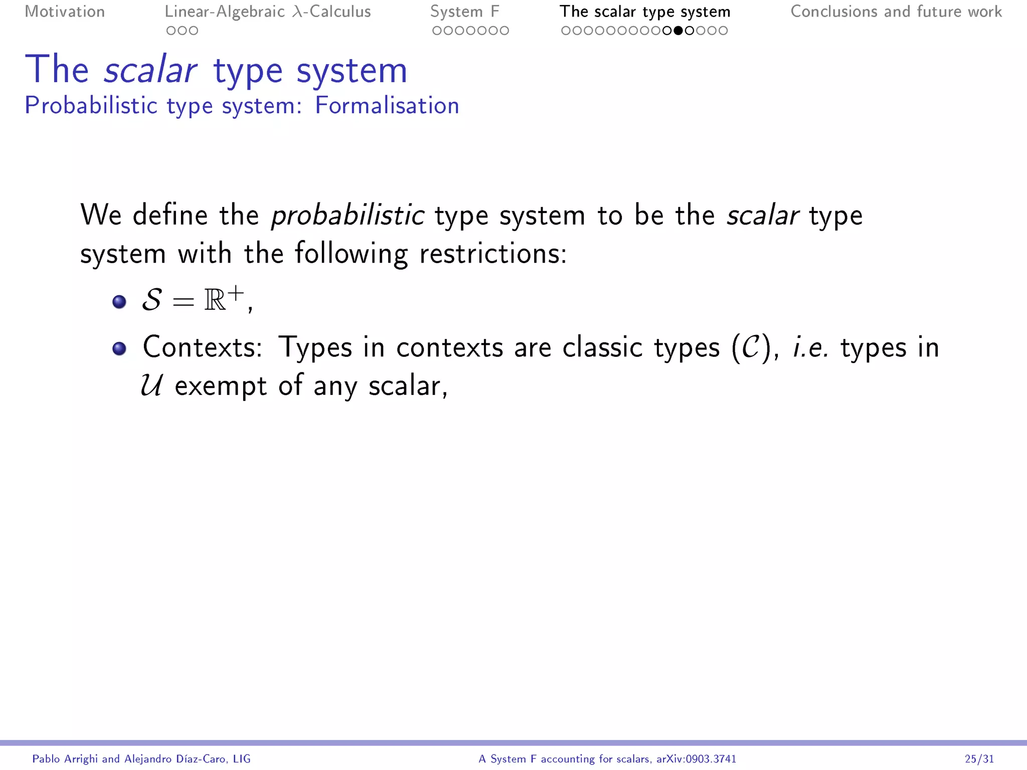 Motivation               Linear-Algebraic    λ-Calculus   System F            The scalar type system                Conclusions and future work




The scalar type system
Probabilistic type system: Formalisation



         We dene the probabilistic type system to be the scalar type
         system with the following restrictions:

                     S = R+ ,
                     Contexts: Types in contexts are classic types (C ), i.e. types in
                     U     exempt of any scalar,




Pablo Arrighi and Alejandro Díaz-Caro, LIG                     A System F accounting for scalars, arXiv:0903.3741                         25/31
 