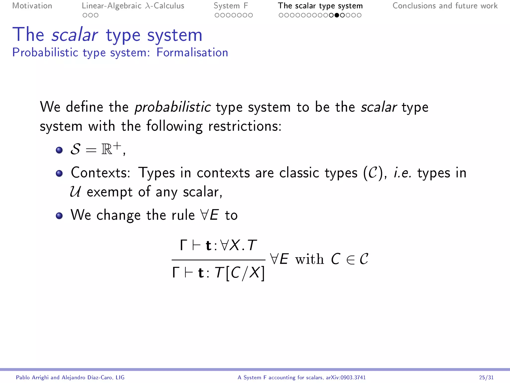 Motivation               Linear-Algebraic    λ-Calculus      System F            The scalar type system                Conclusions and future work




The scalar type system
Probabilistic type system: Formalisation



         We dene the probabilistic type system to be the scalar type
         system with the following restrictions:

                     S = R+ ,
                     Contexts: Types in contexts are classic types (C ), i.e. types in
                     U     exempt of any scalar,

                     We change the rule                   ∀E   to

                                                     Γ     t : ∀X .T
                                                                              ∀E        with         C     ∈C
                                                   Γ      t : T [C /X ]




Pablo Arrighi and Alejandro Díaz-Caro, LIG                        A System F accounting for scalars, arXiv:0903.3741                         25/31
 