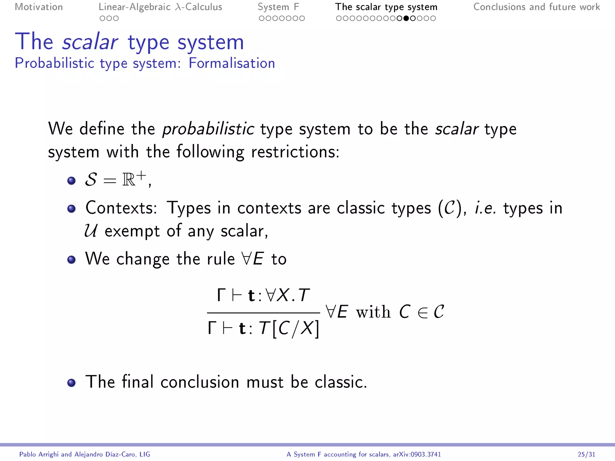 Motivation               Linear-Algebraic    λ-Calculus      System F            The scalar type system                Conclusions and future work




The scalar type system
Probabilistic type system: Formalisation



         We dene the probabilistic type system to be the scalar type
         system with the following restrictions:

                     S = R+ ,
                     Contexts: Types in contexts are classic types (C ), i.e. types in
                     U     exempt of any scalar,

                     We change the rule                   ∀E   to

                                                     Γ     t : ∀X .T
                                                                              ∀E        with         C     ∈C
                                                   Γ      t : T [C /X ]

                     The nal conclusion must be classic.




Pablo Arrighi and Alejandro Díaz-Caro, LIG                        A System F accounting for scalars, arXiv:0903.3741                         25/31
 