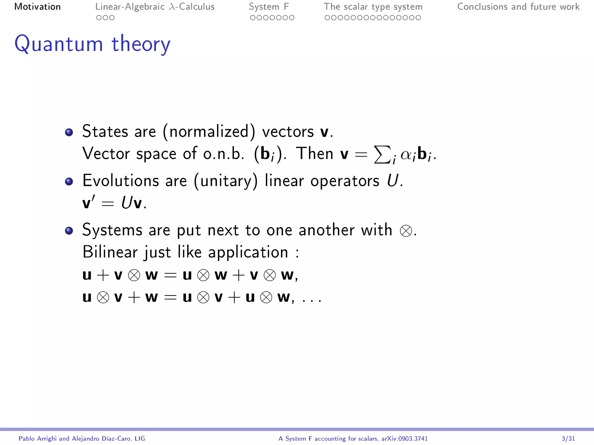 Motivation               Linear-Algebraic    λ-Calculus   System F            The scalar type system                Conclusions and future work




Quantum theory




                     States are (normalized) vectors                        v.
                     Vector space of o.n.b.               (bi ).     Then          v=               i αi bi .
                     Evolutions are (unitary) linear operators U .
                     v = U v.
                     Systems are put next to one another with                                          ⊗.
                     Bilinear just like application :
                     u + v ⊗ w = u ⊗ w + v ⊗ w,
                     u ⊗ v + w = u ⊗ v + u ⊗ w, . . .




Pablo Arrighi and Alejandro Díaz-Caro, LIG                     A System F accounting for scalars, arXiv:0903.3741                         3/31
 