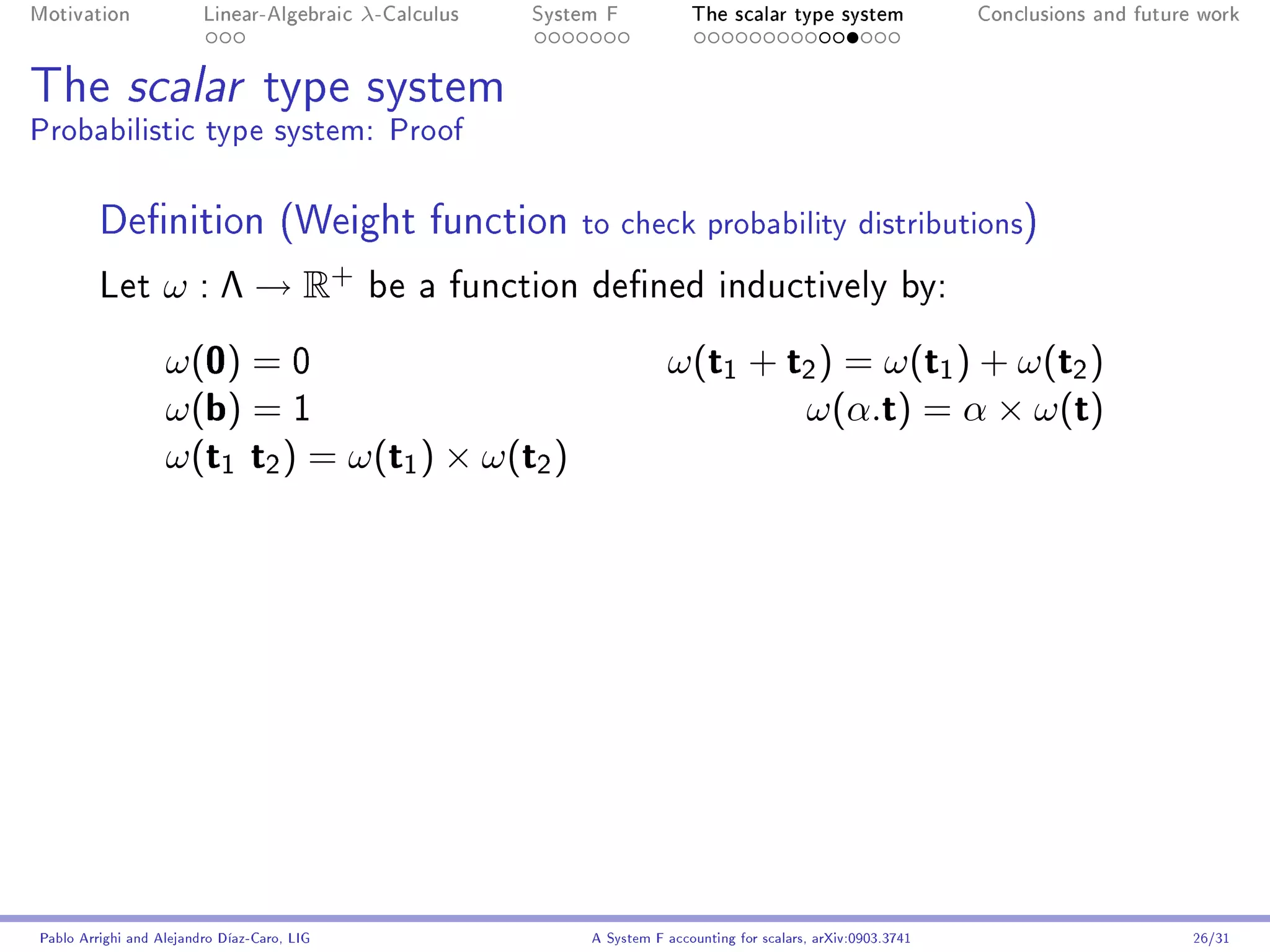 Motivation               Linear-Algebraic    λ-Calculus   System F            The scalar type system                Conclusions and future work




The scalar type system
Probabilistic type system: Proof

         Denition (Weight function                           to check probability distributions)
         Let       ω : Λ → R+                be a function dened inductively by:

                   ω(0) = 0                                               ω(t1 + t2 ) = ω(t1 ) + ω(t2 )
                   ω(b) = 1                                                       ω(α.t) = α × ω(t)
                   ω(t1 t2 ) = ω(t1 ) × ω(t2 )




Pablo Arrighi and Alejandro Díaz-Caro, LIG                     A System F accounting for scalars, arXiv:0903.3741                         26/31
 