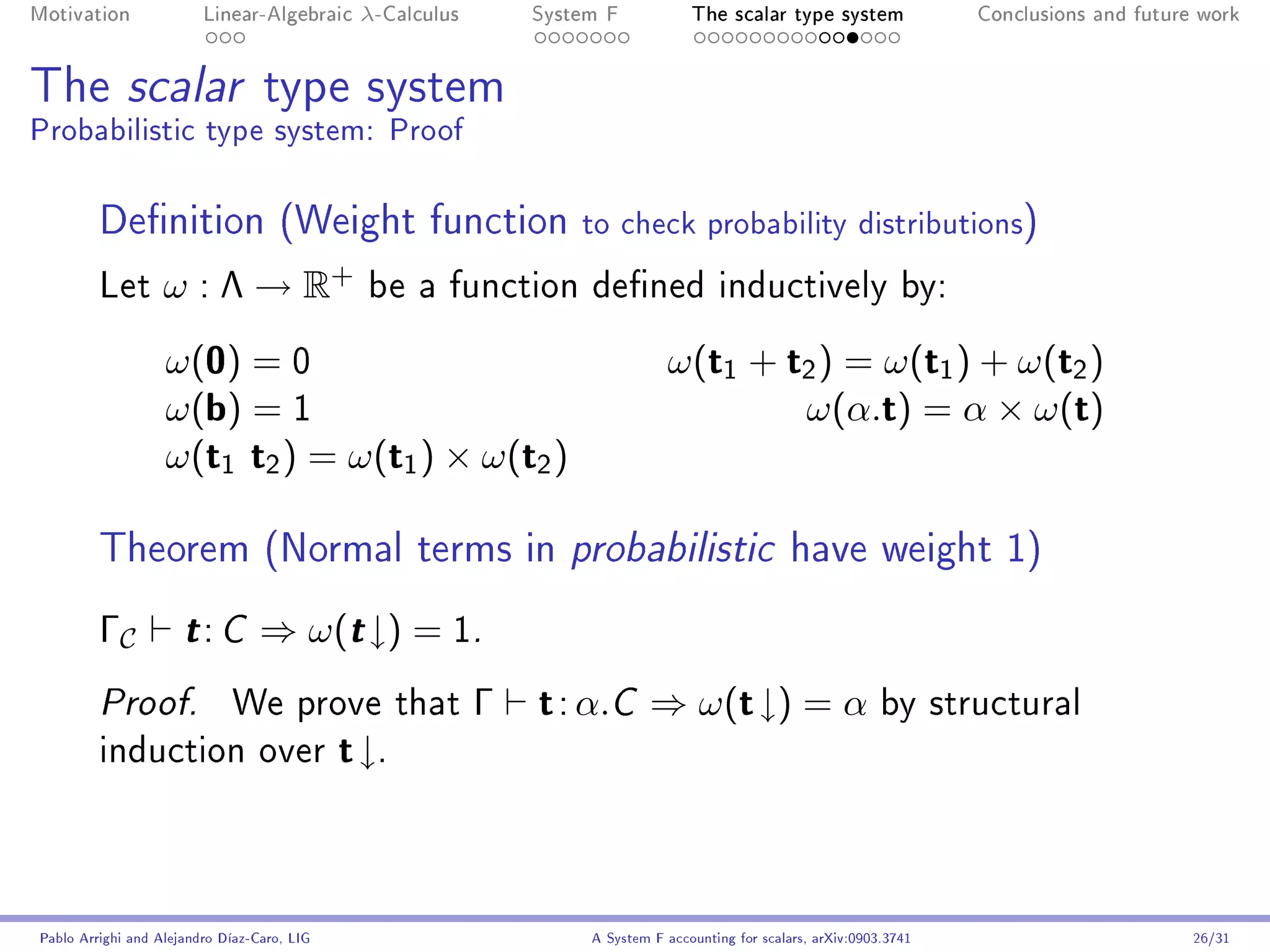 Motivation               Linear-Algebraic     λ-Calculus       System F            The scalar type system                Conclusions and future work




The scalar type system
Probabilistic type system: Proof

         Denition (Weight function                                to check probability distributions)
         Let       ω : Λ → R+                  be a function dened inductively by:

                   ω(0) = 0                                                    ω(t1 + t2 ) = ω(t1 ) + ω(t2 )
                   ω(b) = 1                                                            ω(α.t) = α × ω(t)
                   ω(t1 t2 ) = ω(t1 ) × ω(t2 )

         Theorem (Normal terms in probabilistic have weight 1)
         ΓC           t: C        ⇒ ω(t ↓) = 1.
         Proof.              We prove that                 Γ   t : α.C ⇒ ω(t ↓) = α by structural
         induction over                      t ↓.



Pablo Arrighi and Alejandro Díaz-Caro, LIG                          A System F accounting for scalars, arXiv:0903.3741                         26/31
 
