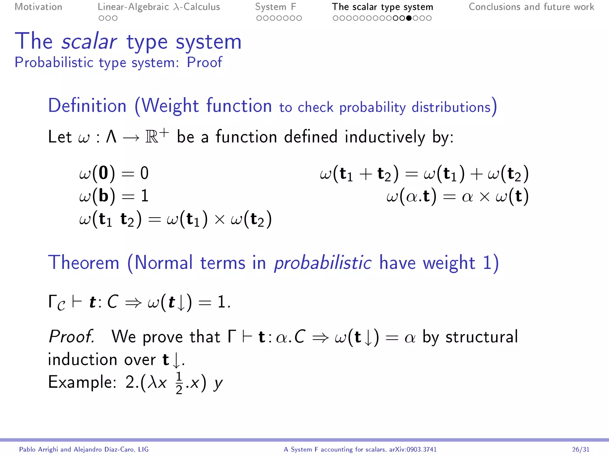 Motivation               Linear-Algebraic     λ-Calculus          System F            The scalar type system                Conclusions and future work




The scalar type system
Probabilistic type system: Proof

         Denition (Weight function                                   to check probability distributions)
         Let       ω : Λ → R+                  be a function dened inductively by:

                   ω(0) = 0                                                       ω(t1 + t2 ) = ω(t1 ) + ω(t2 )
                   ω(b) = 1                                                               ω(α.t) = α × ω(t)
                   ω(t1 t2 ) = ω(t1 ) × ω(t2 )

         Theorem (Normal terms in probabilistic have weight 1)
         ΓC           t: C        ⇒ ω(t ↓) = 1.
         Proof.              We prove that                    Γ   t : α.C ⇒ ω(t ↓) = α by structural
         induction over                      t ↓.
                                               1
         Example: 2.(λx                            .x )   y
                                               2




Pablo Arrighi and Alejandro Díaz-Caro, LIG                             A System F accounting for scalars, arXiv:0903.3741                         26/31
 