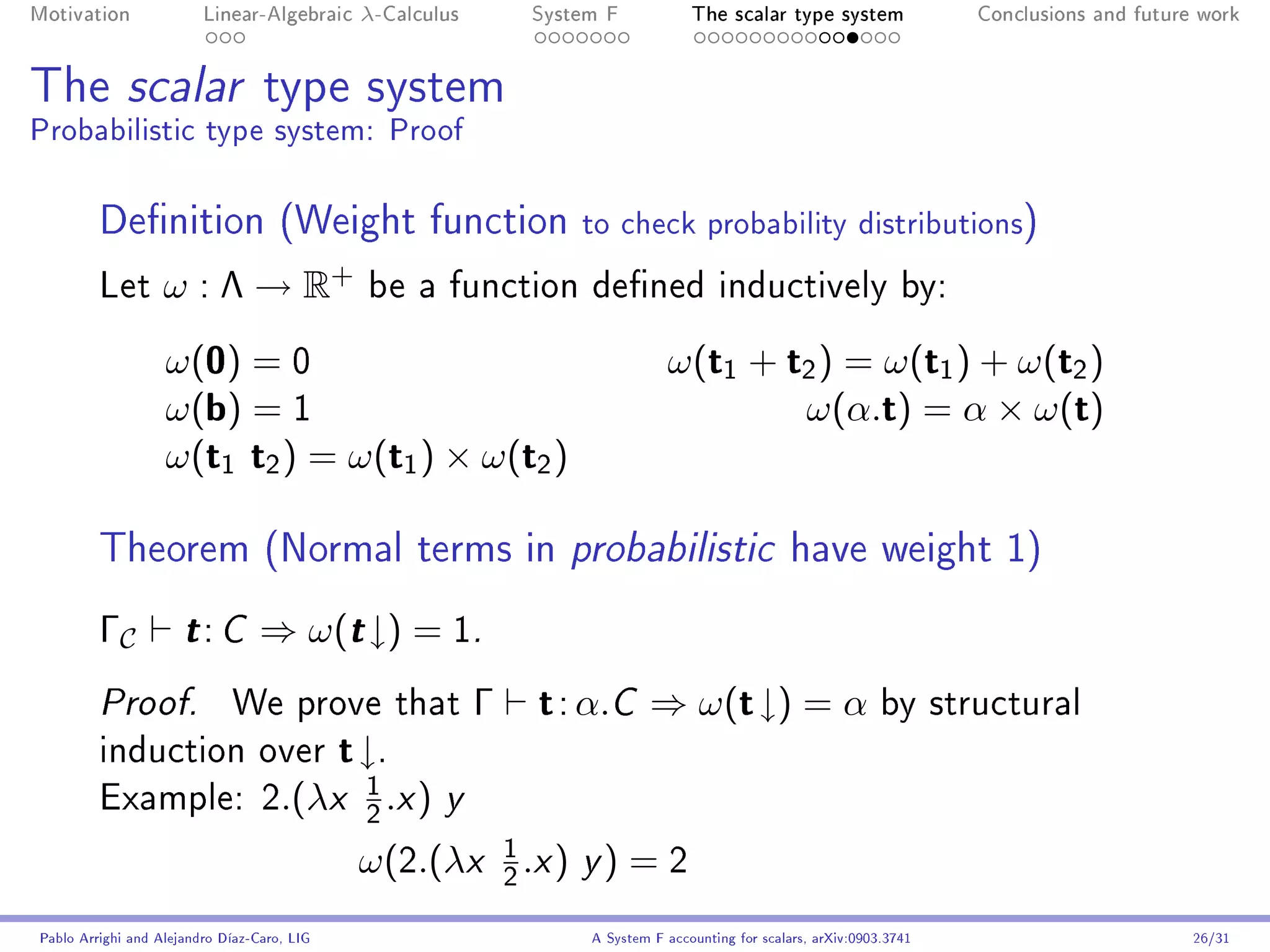 Motivation               Linear-Algebraic     λ-Calculus              System F            The scalar type system                Conclusions and future work




The scalar type system
Probabilistic type system: Proof

         Denition (Weight function                                       to check probability distributions)
         Let       ω : Λ → R+                  be a function dened inductively by:

                   ω(0) = 0                                                           ω(t1 + t2 ) = ω(t1 ) + ω(t2 )
                   ω(b) = 1                                                                   ω(α.t) = α × ω(t)
                   ω(t1 t2 ) = ω(t1 ) × ω(t2 )

         Theorem (Normal terms in probabilistic have weight 1)
         ΓC           t: C        ⇒ ω(t ↓) = 1.
         Proof.              We prove that                    Γ        t : α.C ⇒ ω(t ↓) = α by structural
         induction over                      t ↓.
                                               1
         Example: 2.(λx                            .x )   y
                                               2

                                                                  1
                                              ω(2.(λx             2
                                                                      .x ) y ) = 2
Pablo Arrighi and Alejandro Díaz-Caro, LIG                                 A System F accounting for scalars, arXiv:0903.3741                         26/31
 