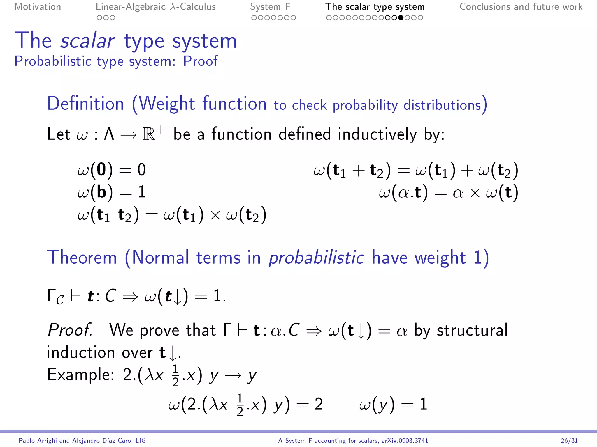 Motivation               Linear-Algebraic     λ-Calculus              System F            The scalar type system                Conclusions and future work




The scalar type system
Probabilistic type system: Proof

         Denition (Weight function                                       to check probability distributions)
         Let       ω : Λ → R+                  be a function dened inductively by:

                   ω(0) = 0                                                           ω(t1 + t2 ) = ω(t1 ) + ω(t2 )
                   ω(b) = 1                                                                   ω(α.t) = α × ω(t)
                   ω(t1 t2 ) = ω(t1 ) × ω(t2 )

         Theorem (Normal terms in probabilistic have weight 1)
         ΓC           t: C        ⇒ ω(t ↓) = 1.
         Proof.              We prove that                    Γ        t : α.C ⇒ ω(t ↓) = α by structural
         induction over                      t ↓.
                                               1
         Example: 2.(λx
                                               2
                                                   .x )   y   →y
                                                                  1
                                              ω(2.(λx             2
                                                                      .x ) y ) = 2                    ω(y ) = 1
Pablo Arrighi and Alejandro Díaz-Caro, LIG                                 A System F accounting for scalars, arXiv:0903.3741                         26/31
 