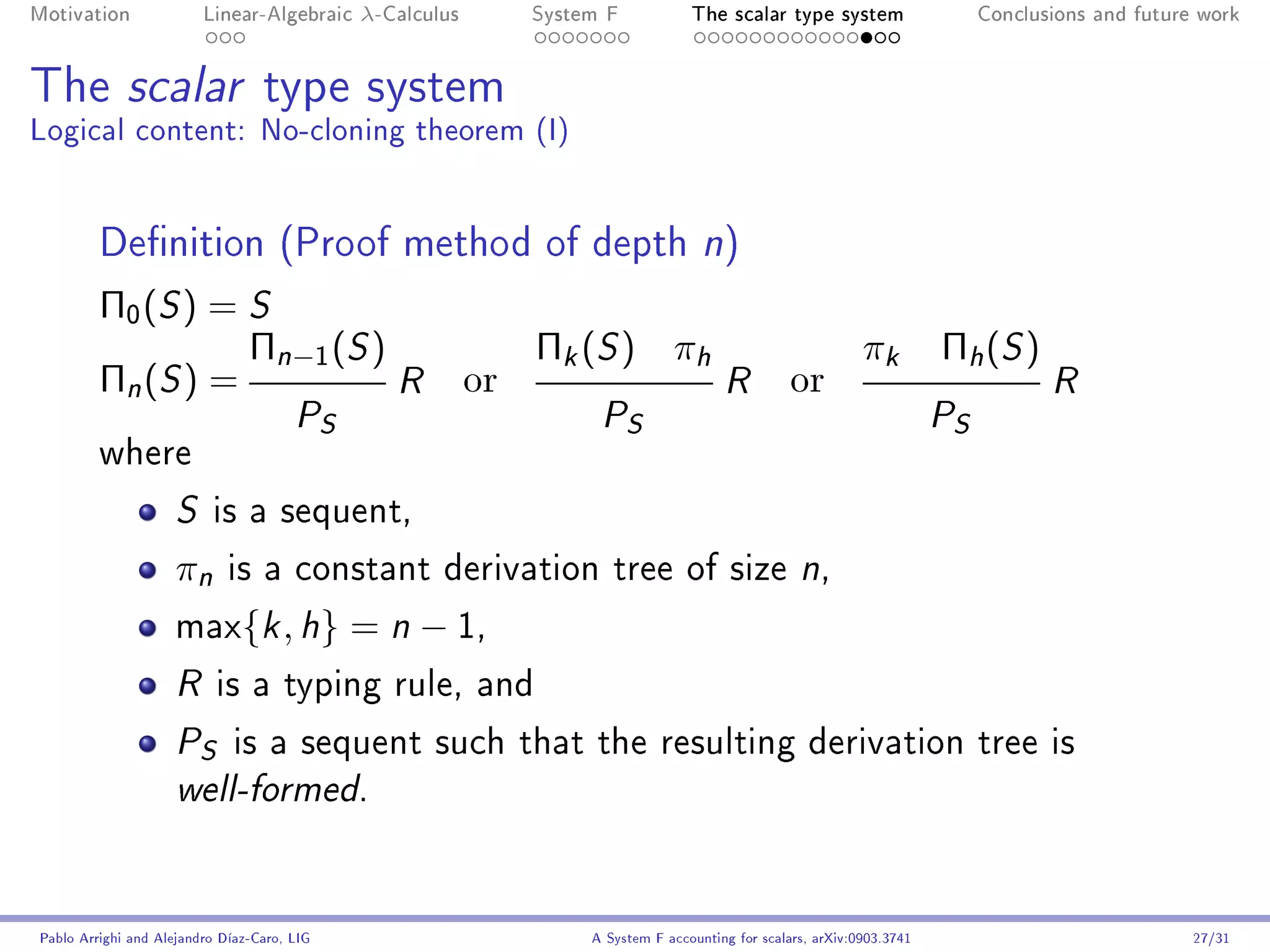 Motivation               Linear-Algebraic    λ-Calculus        System F            The scalar type system                    Conclusions and future work




The scalar type system
Logical content: No-cloning theorem (I)


         Denition (Proof method of depth n)
         Π0 (S ) = S
                   Πn−1 (S )                                   Πk (S ) πh                                     πk         Πh ( S )
         Πn (S ) =           R                            or                            R          or                               R
                     PS                                              P    S                                              S
                                                                                                                         P
         where

                     S    is a sequent,

                     πn      is a constant derivation tree of size n,

                     max{k , h}              = n − 1,
                     R     is a typing rule, and

                     P   S    is a sequent such that the resulting derivation tree is
                     well-formed.




Pablo Arrighi and Alejandro Díaz-Caro, LIG                          A System F accounting for scalars, arXiv:0903.3741                             27/31
 