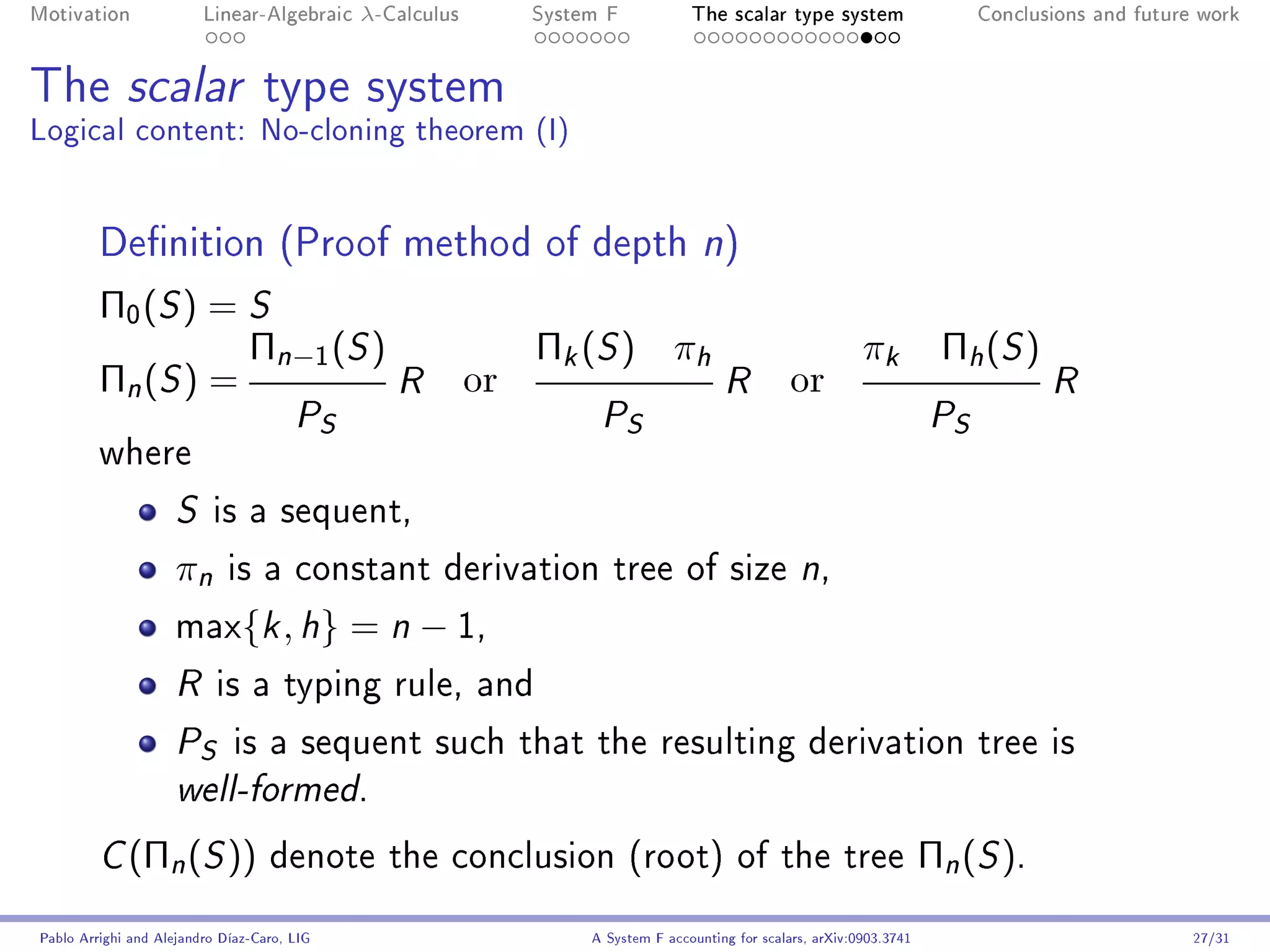 Motivation               Linear-Algebraic    λ-Calculus        System F            The scalar type system                      Conclusions and future work




The scalar type system
Logical content: No-cloning theorem (I)


         Denition (Proof method of depth n)
         Π0 (S ) = S
                   Πn−1 (S )                                   Πk (S ) πh                                     πk          Πh ( S )
         Πn (S ) =           R                            or                            R          or                                 R
                     PS                                              P    S                                              P S
         where

                     S    is a sequent,

                     πn      is a constant derivation tree of size n,

                     max{k , h}              = n − 1,
                     R     is a typing rule, and

                     P   S    is a sequent such that the resulting derivation tree is
                     well-formed.


         C   (Πn (S ))             denote the conclusion (root) of the tree                                              Πn (S ).
Pablo Arrighi and Alejandro Díaz-Caro, LIG                          A System F accounting for scalars, arXiv:0903.3741                               27/31
 