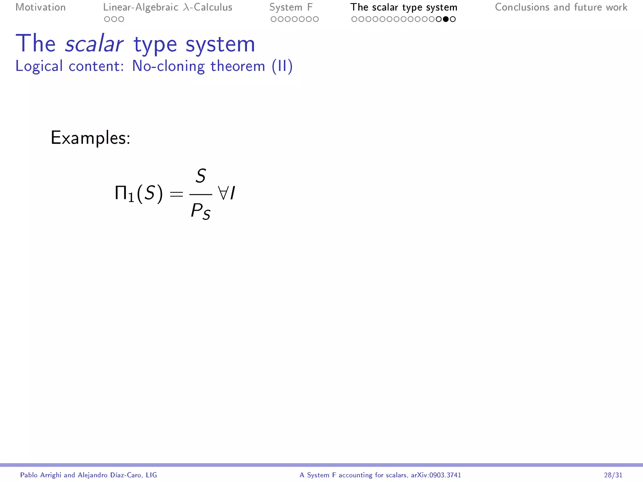 Motivation               Linear-Algebraic    λ-Calculus   System F            The scalar type system                Conclusions and future work




The scalar type system
Logical content: No-cloning theorem (II)



         Examples:

                                               S
                            Π1 ( S ) =              ∀I
                                              P S




Pablo Arrighi and Alejandro Díaz-Caro, LIG                     A System F accounting for scalars, arXiv:0903.3741                         28/31
 