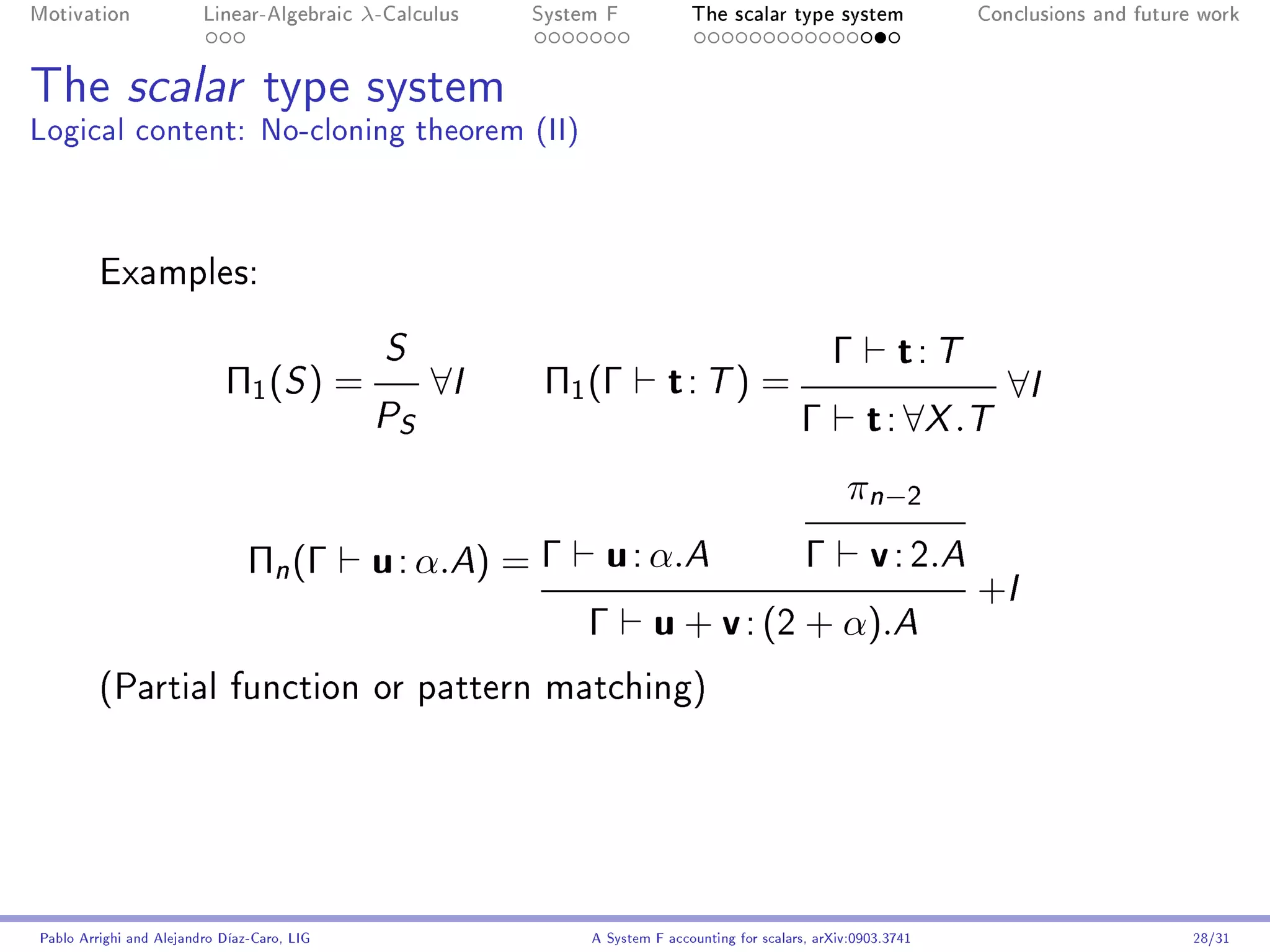 Motivation               Linear-Algebraic    λ-Calculus   System F            The scalar type system                 Conclusions and future work




The scalar type system
Logical content: No-cloning theorem (II)



         Examples:

                                               S                                                    Γ         t: T
                            Π1 ( S ) =              ∀I     Π1 (Γ          t: T) =                                       ∀I
                                              P S                                              Γ         t : ∀X .T
                                                                                                      π n −2
                                Πn (Γ         u : α.A) = Γ u : α.A      Γ v : 2.A
                                                                                  +I
                                                           Γ u + v : (2 + α).A
         (Partial function or pattern matching)




Pablo Arrighi and Alejandro Díaz-Caro, LIG                     A System F accounting for scalars, arXiv:0903.3741                          28/31
 