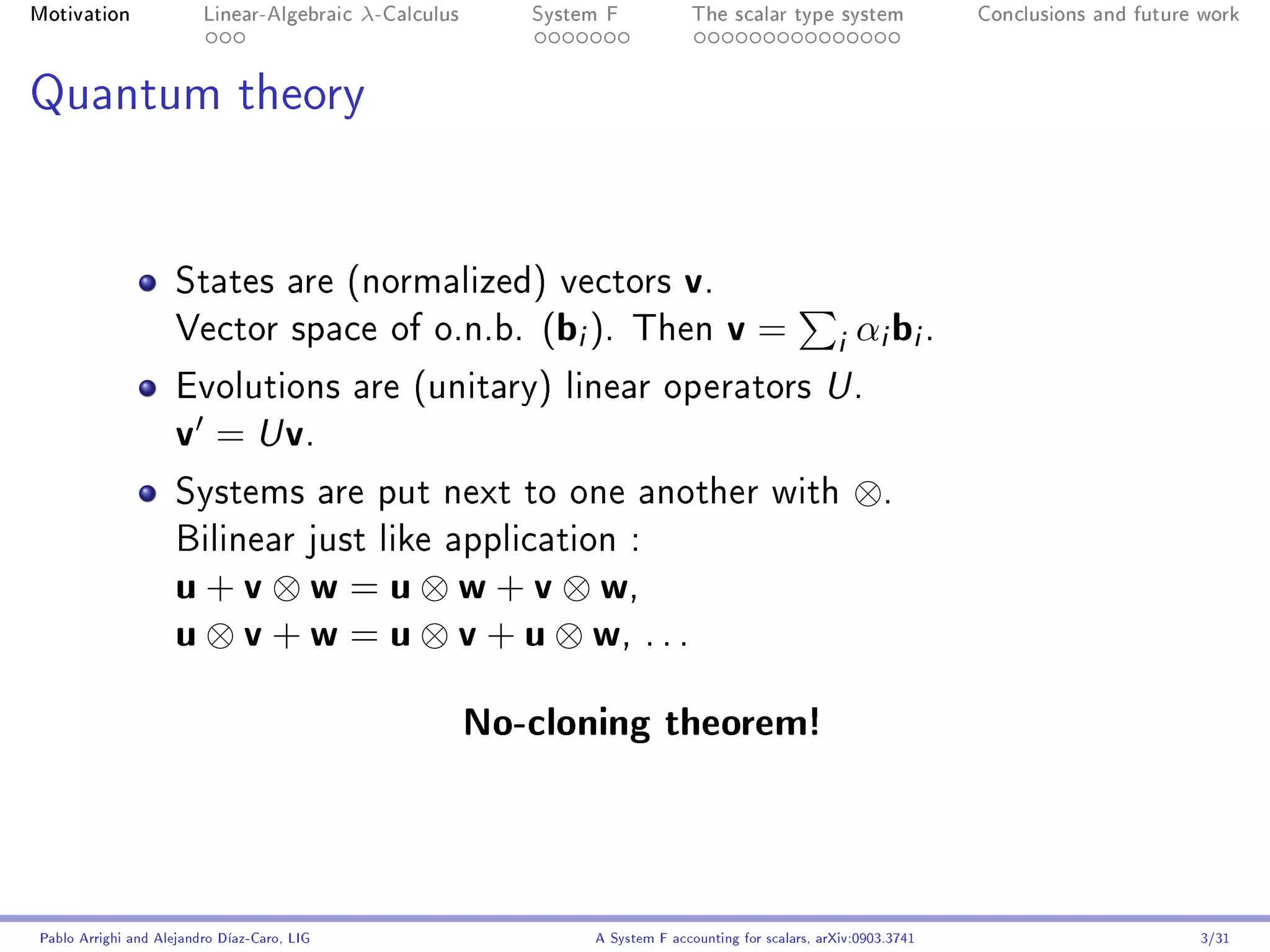 Motivation               Linear-Algebraic    λ-Calculus      System F            The scalar type system                Conclusions and future work




Quantum theory




                     States are (normalized) vectors                           v.
                     Vector space of o.n.b.                   (bi ).    Then          v=               i αi bi .
                     Evolutions are (unitary) linear operators U .
                     v = U v.
                     Systems are put next to one another with                                             ⊗.
                     Bilinear just like application :
                     u + v ⊗ w = u ⊗ w + v ⊗ w,
                     u ⊗ v + w = u ⊗ v + u ⊗ w, . . .
                                                          No-cloning theorem!



Pablo Arrighi and Alejandro Díaz-Caro, LIG                        A System F accounting for scalars, arXiv:0903.3741                         3/31
 