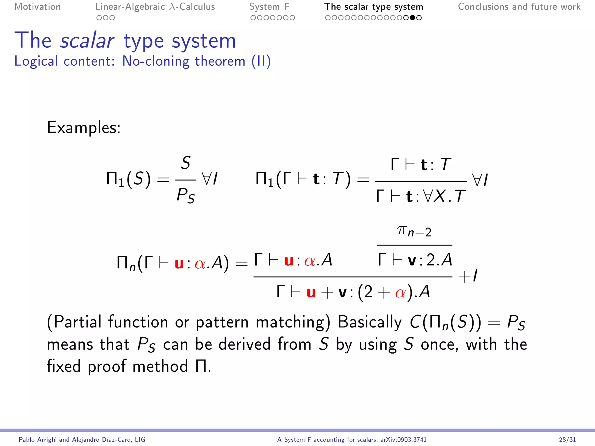 Motivation               Linear-Algebraic    λ-Calculus   System F            The scalar type system                 Conclusions and future work




The scalar type system
Logical content: No-cloning theorem (II)



         Examples:

                                               S                                                    Γ         t: T
                            Π1 ( S ) =              ∀I     Π1 (Γ          t: T) =                                       ∀I
                                              P S                                              Γ         t : ∀X .T
                                                                                                      π n −2
                                Πn (Γ         u : α.A) = Γ u : α.A      Γ v : 2.A
                                                                                  +I
                                                           Γ u + v : (2 + α).A
         (Partial function or pattern matching) Basically C (Πn (S ))                                                      = PS
         means that PS can be derived from S by using S once, with the
         xed proof method                          Π.


Pablo Arrighi and Alejandro Díaz-Caro, LIG                     A System F accounting for scalars, arXiv:0903.3741                          28/31
 