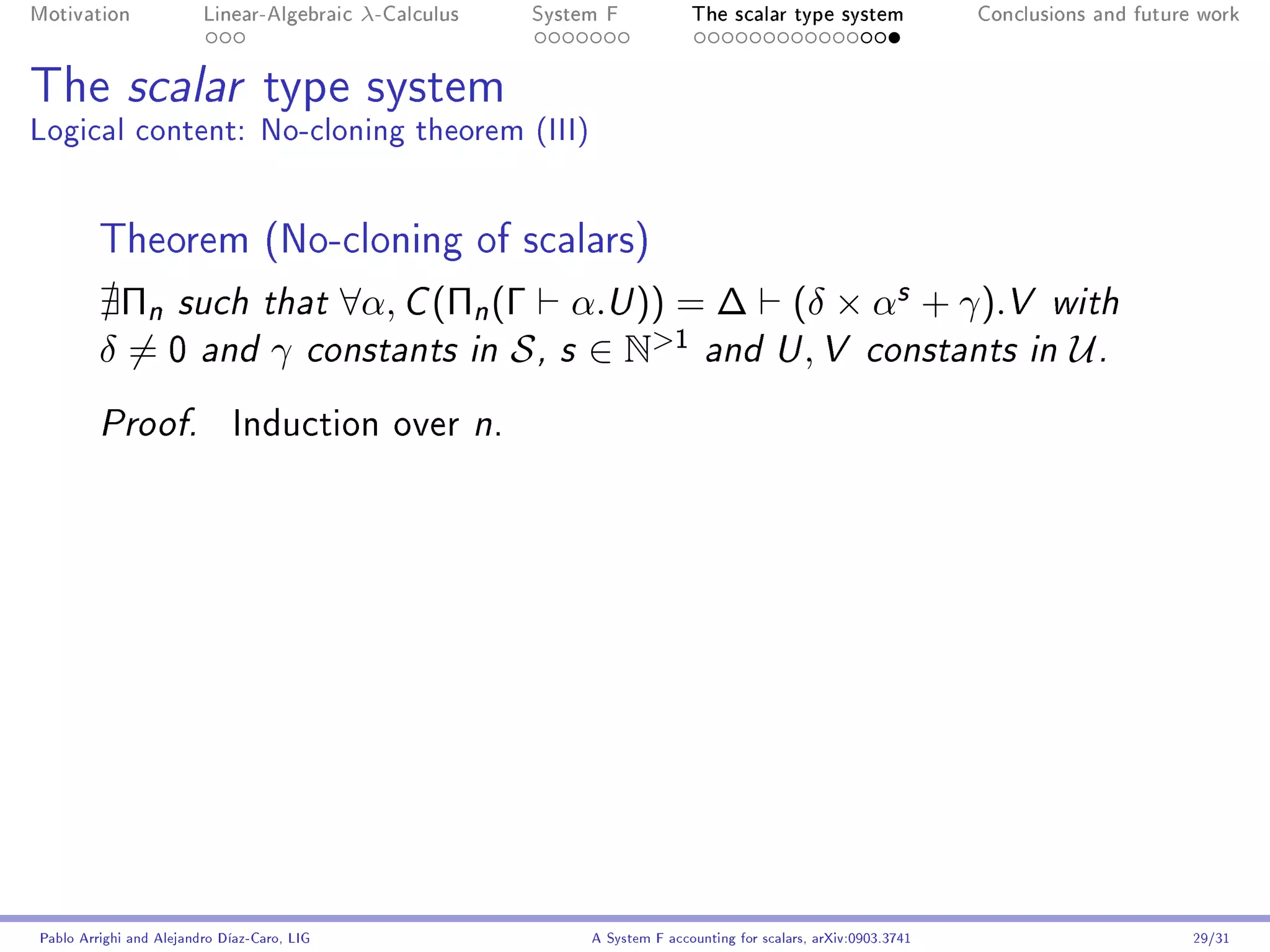 Motivation               Linear-Algebraic    λ-Calculus   System F            The scalar type system                Conclusions and future work




The scalar type system
Logical content: No-cloning theorem (III)


         Theorem (No-cloning of scalars)
          Πn such that ∀α, C (Πn (Γ α.U )) = ∆ (δ × αs + γ).V with
         δ = 0 and γ constants in S , s ∈ N1 and U , V constants in U .
         Proof.              Induction over n.




Pablo Arrighi and Alejandro Díaz-Caro, LIG                     A System F accounting for scalars, arXiv:0903.3741                         29/31
 