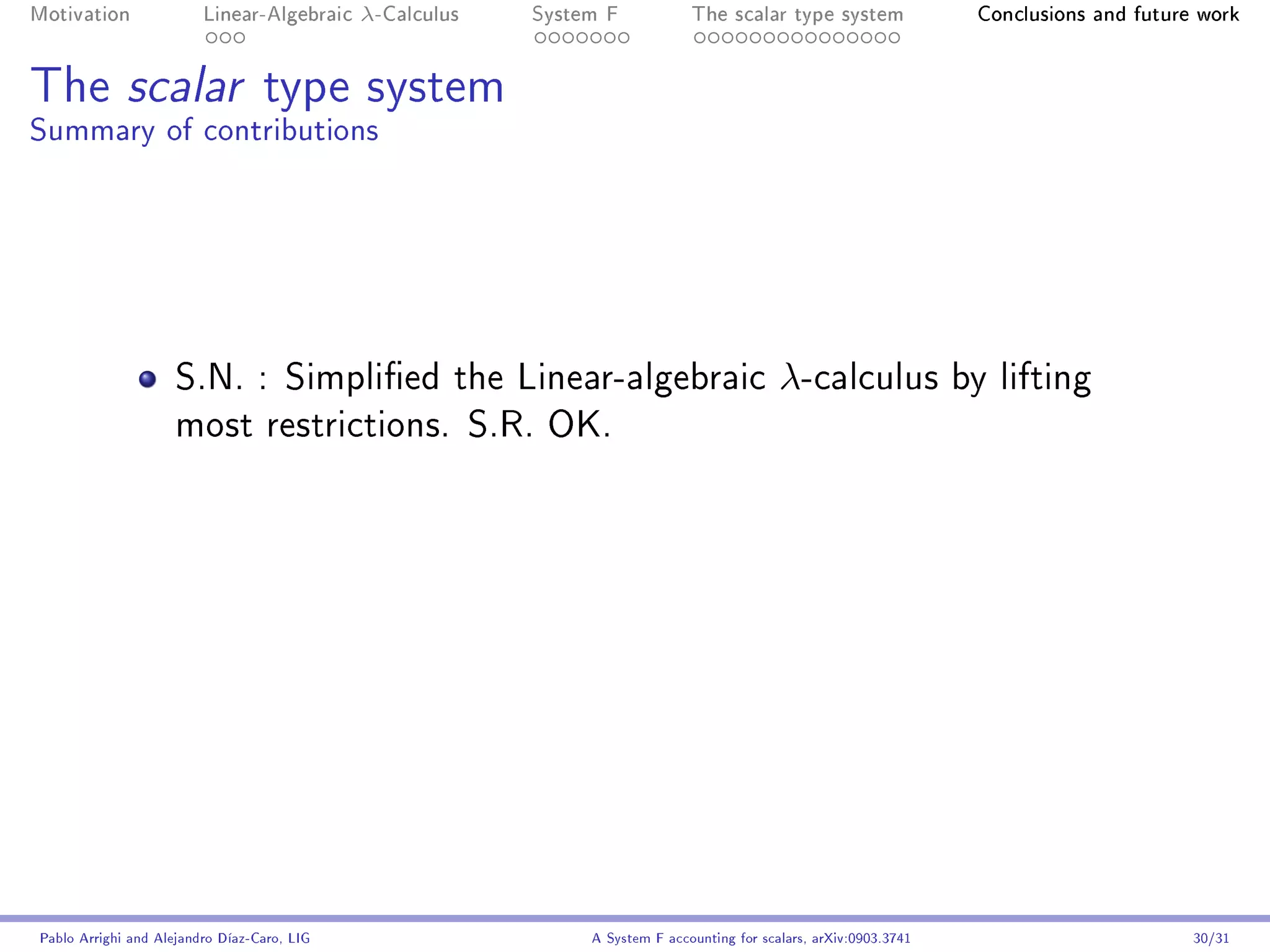 Motivation               Linear-Algebraic    λ-Calculus   System F            The scalar type system                 Conclusions and future work




The scalar type system
Summary of contributions




                     S.N. : Simplied the Linear-algebraic                                  λ-calculus              by lifting
                     most restrictions. S.R. OK.




Pablo Arrighi and Alejandro Díaz-Caro, LIG                     A System F accounting for scalars, arXiv:0903.3741                          30/31
 