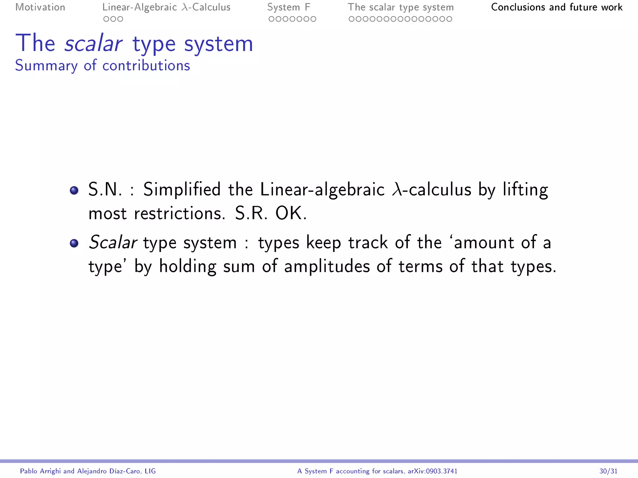 Motivation               Linear-Algebraic    λ-Calculus   System F            The scalar type system                 Conclusions and future work




The scalar type system
Summary of contributions




                     S.N. : Simplied the Linear-algebraic                                  λ-calculus              by lifting
                     most restrictions. S.R. OK.

                     Scalar          type system : types keep track of the `amount of a
                     type' by holding sum of amplitudes of terms of that types.




Pablo Arrighi and Alejandro Díaz-Caro, LIG                     A System F accounting for scalars, arXiv:0903.3741                          30/31
 