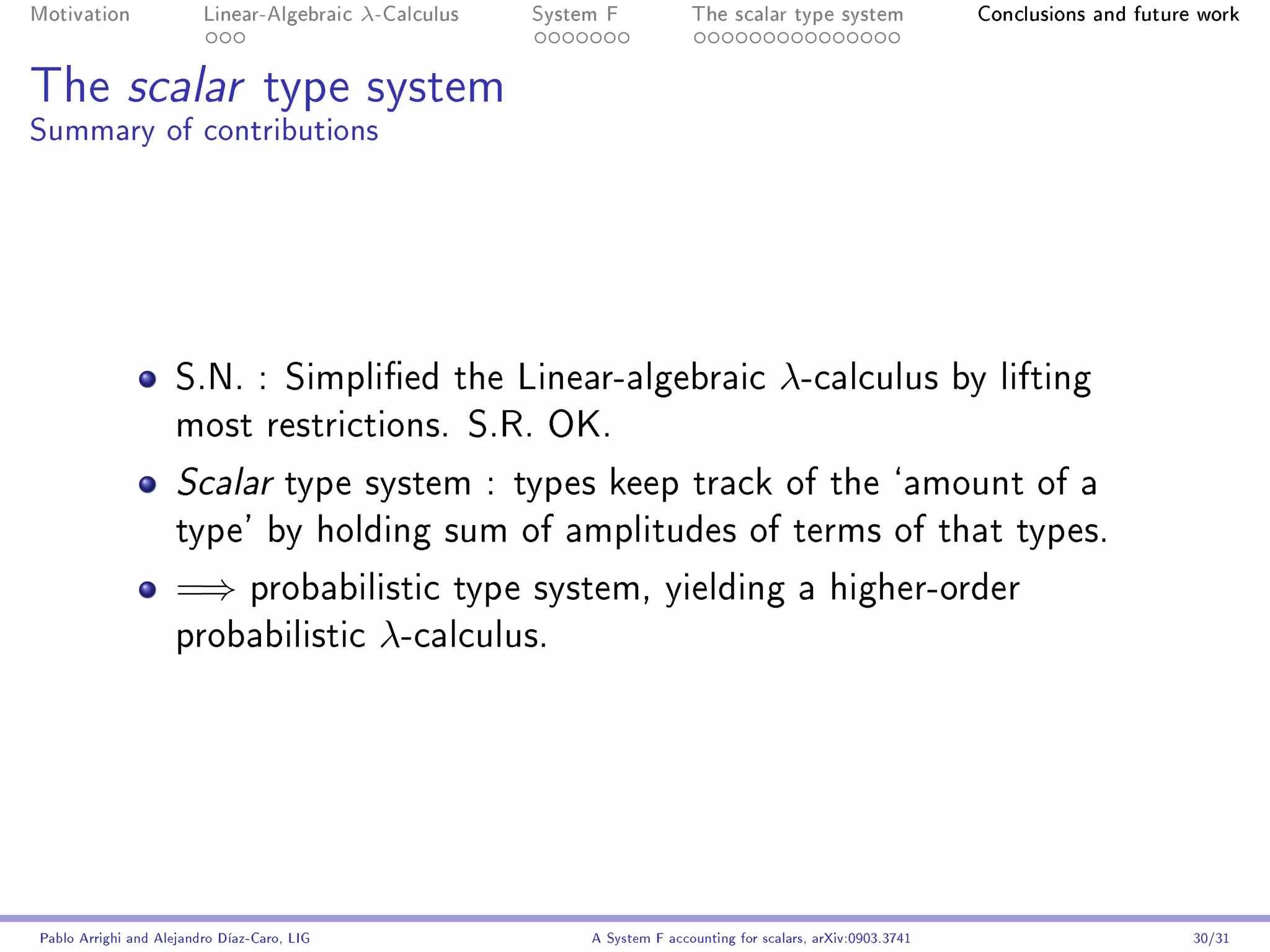 Motivation               Linear-Algebraic    λ-Calculus   System F            The scalar type system                 Conclusions and future work




The scalar type system
Summary of contributions




                     S.N. : Simplied the Linear-algebraic                                  λ-calculus              by lifting
                     most restrictions. S.R. OK.

                     Scalar          type system : types keep track of the `amount of a
                     type' by holding sum of amplitudes of terms of that types.

                     =⇒         probabilistic type system, yielding a higher-order
                     probabilistic            λ-calculus.




Pablo Arrighi and Alejandro Díaz-Caro, LIG                     A System F accounting for scalars, arXiv:0903.3741                          30/31
 