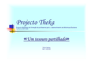 Projecto Theka
Projecto Gulbenkian de formação de professores para o desenvolvimento de Bibliotecas Escolares
Ano lectivo 2007/2008




            «Um tesouro partilhado»
                                        Carla Sabino
                                        Ref: A.03.04
 