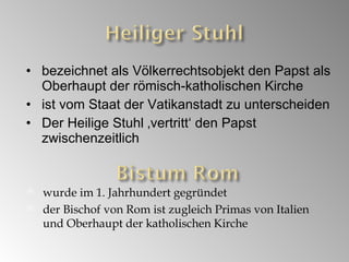 bezeichnet als Völkerrechtsobjekt den Papst als Oberhaupt der römisch-katholischen Kirche ist vom Staat der Vatikanstadt zu unterscheiden Der Heilige Stuhl ‚vertritt‘ den Papst zwischenzeitlich wurde im 1. Jahrhundert gegründet der Bischof von Rom ist zugleich Primas von Italien und Oberhaupt der katholischen Kirche 