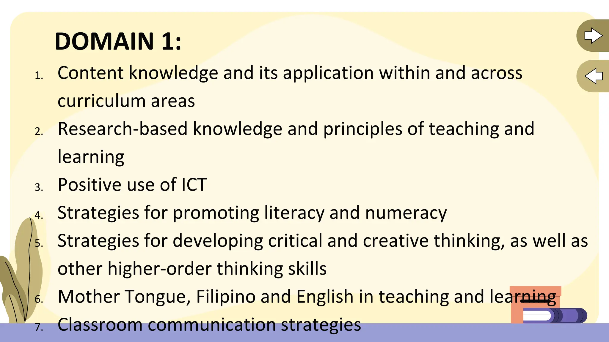 DOMAIN 1:
1. Content knowledge and its application within and across
curriculum areas
2. Research-based knowledge and principles of teaching and
learning
3. Positive use of ICT
4. Strategies for promoting literacy and numeracy
5. Strategies for developing critical and creative thinking, as well as
other higher-order thinking skills
6. Mother Tongue, Filipino and English in teaching and learning
7. Classroom communication strategies
 