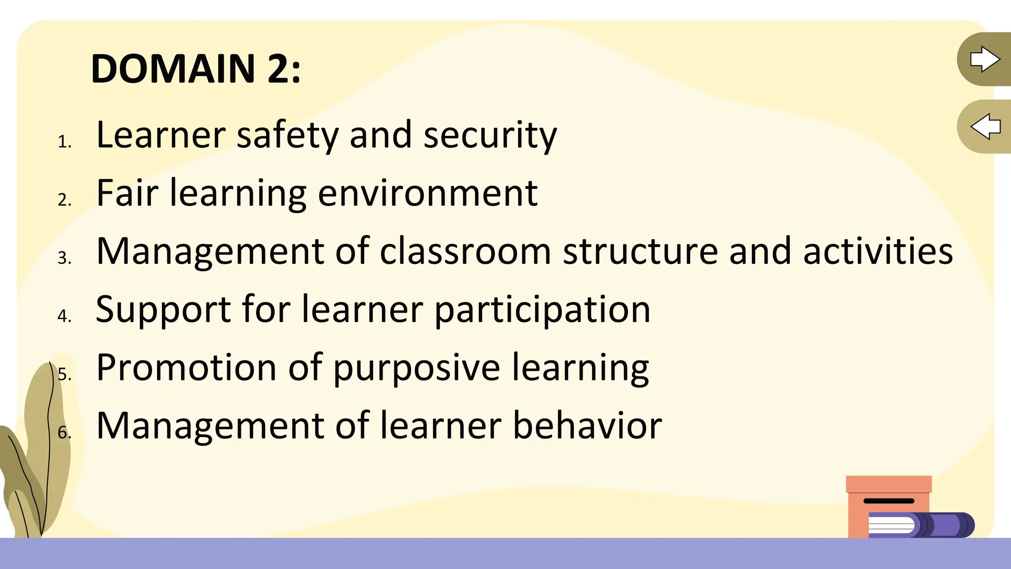 DOMAIN 2:
1. Learner safety and security
2. Fair learning environment
3. Management of classroom structure and activities
4. Support for learner participation
5. Promotion of purposive learning
6. Management of learner behavior
 