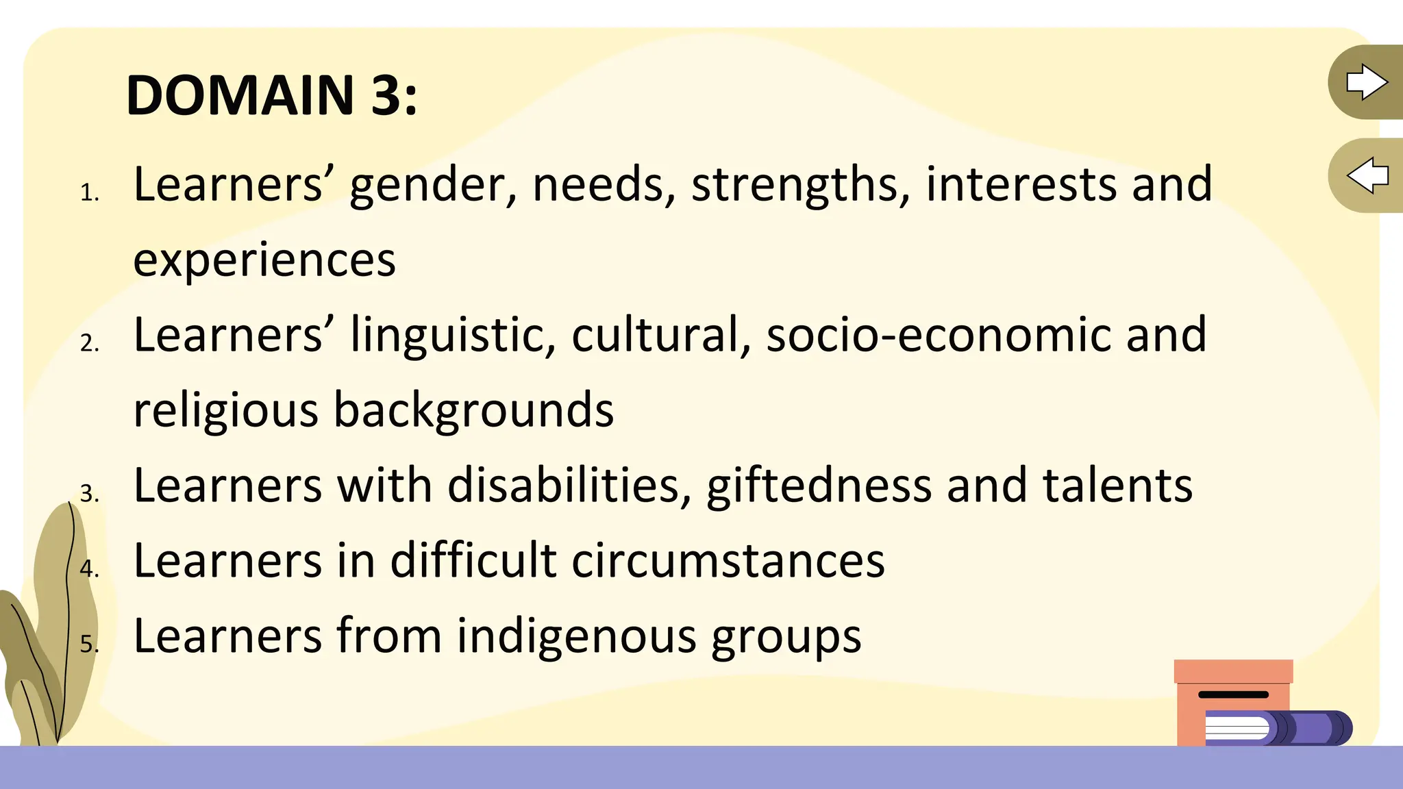 DOMAIN 3:
1. Learners’ gender, needs, strengths, interests and
experiences
2. Learners’ linguistic, cultural, socio-economic and
religious backgrounds
3. Learners with disabilities, giftedness and talents
4. Learners in difficult circumstances
5. Learners from indigenous groups
 