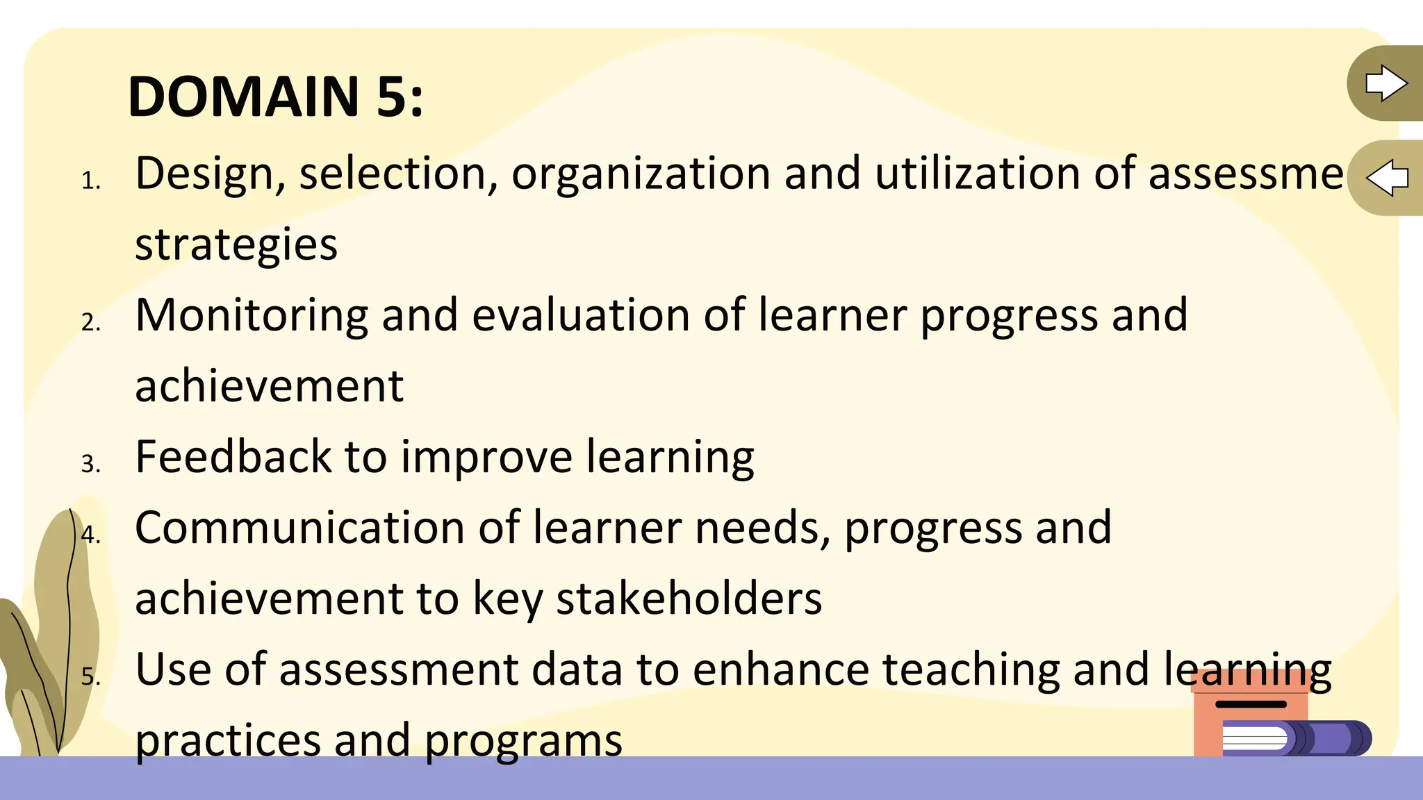 DOMAIN 5:
1. Design, selection, organization and utilization of assessment
strategies
2. Monitoring and evaluation of learner progress and
achievement
3. Feedback to improve learning
4. Communication of learner needs, progress and
achievement to key stakeholders
5. Use of assessment data to enhance teaching and learning
practices and programs
 
