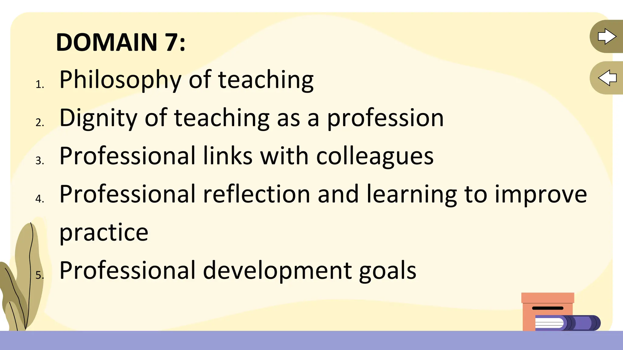 DOMAIN 7:
1. Philosophy of teaching
2. Dignity of teaching as a profession
3. Professional links with colleagues
4. Professional reflection and learning to improve
practice
5. Professional development goals
 