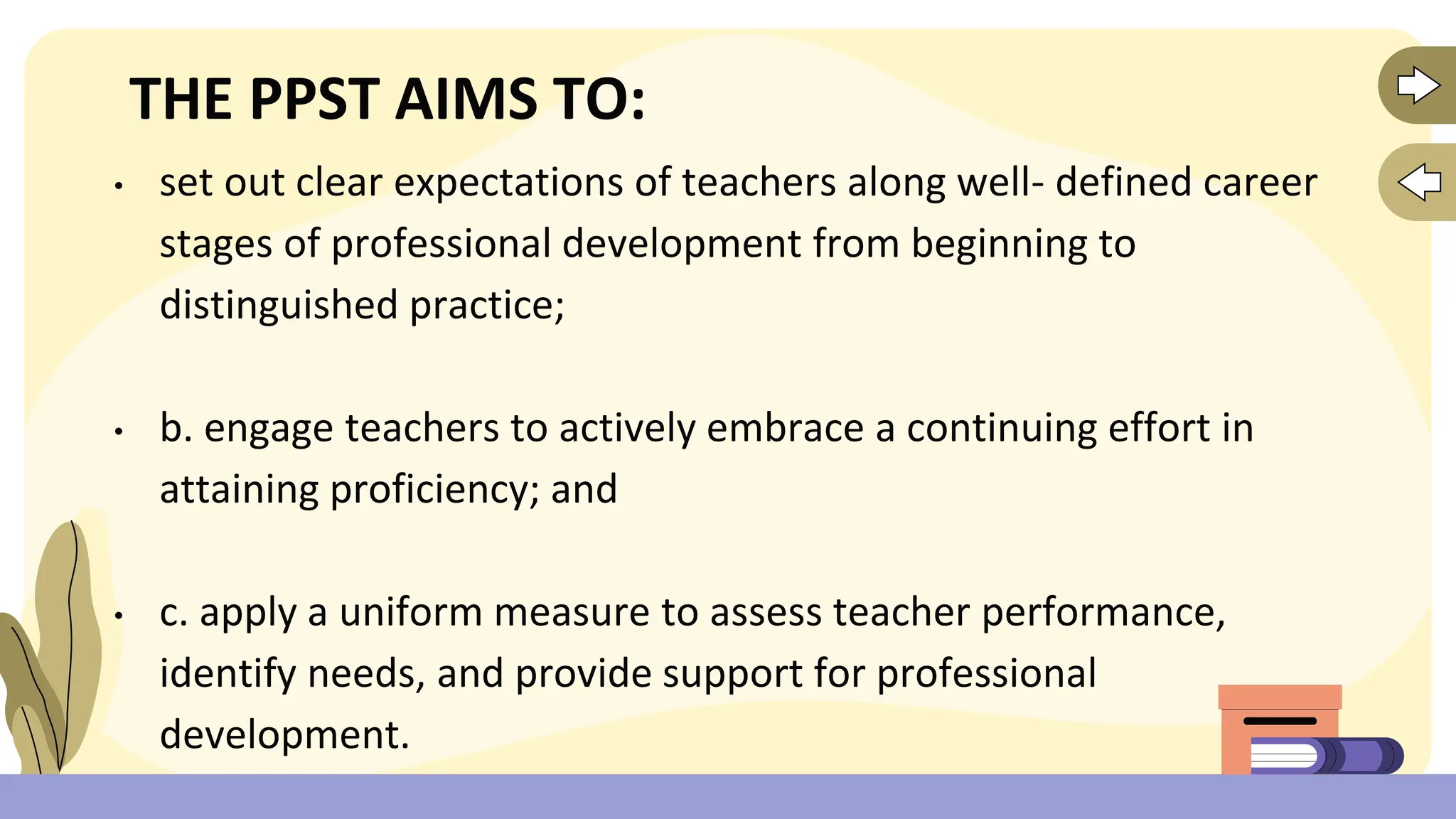 THE PPST AIMS TO:
• set out clear expectations of teachers along well- defined career
stages of professional development from beginning to
distinguished practice;
• b. engage teachers to actively embrace a continuing effort in
attaining proficiency; and
• c. apply a uniform measure to assess teacher performance,
identify needs, and provide support for professional
development.
 
