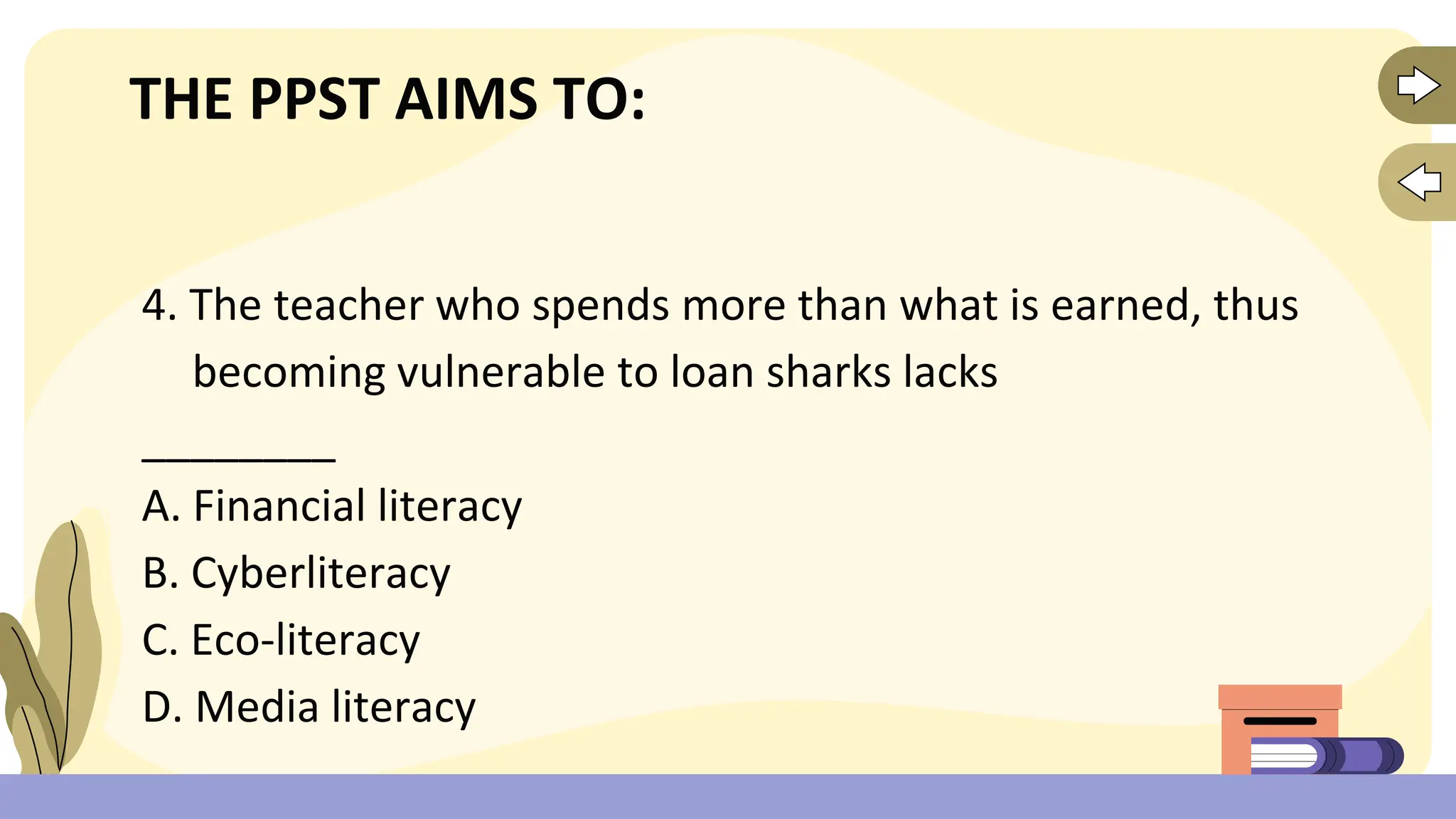 THE PPST AIMS TO:
4. The teacher who spends more than what is earned, thus
becoming vulnerable to loan sharks lacks
________
A. Financial literacy
B. Cyberliteracy
C. Eco-literacy
D. Media literacy
 