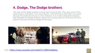 4. Dodge, The Dodge brothers
The story of the dodge brothers is being told in several clips. They were some of the
most dynamic characters in the auto industry. They left Ford to start their own brand.
Because they believed driving is a holy endeavor. It is an fully integrated campaign
that highlights the Dodge Brothers' passion for making great cars and show how this
passion and spirit still drives Dodge brand today.
Link: https://www.youtube.com/watch?v=Ot8Yzm8pbew
 