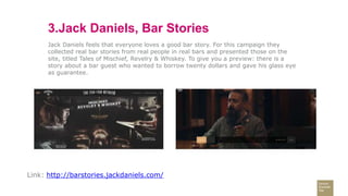 3.Jack Daniels, Bar Stories
Jack Daniels feels that everyone loves a good bar story. For this campaign they
collected real bar stories from real people in real bars and presented those on the
site, titled Tales of Mischief, Revelry & Whiskey. To give you a preview: there is a
story about a bar guest who wanted to borrow twenty dollars and gave his glass eye
as guarantee.
Link: http://barstories.jackdaniels.com/
 