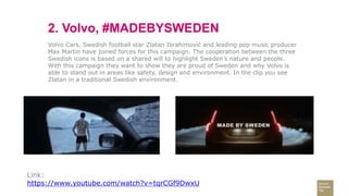 2. Volvo, #MADEBYSWEDEN
Volvo Cars, Swedish football star Zlatan Ibrahimović and leading pop music producer
Max Martin have joined forces for this campaign. The cooperation between the three
Swedish icons is based on a shared will to highlight Sweden’s nature and people.
With this campaign they want to show they are proud of Sweden and why Volvo is
able to stand out in areas like safety, design and environment. In the clip you see
Zlatan in a traditional Swedish environment.
Link:
https://www.youtube.com/watch?v=tqrCGf9DwxU
 