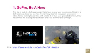 1. GoPro, Be A Hero
This clip is part of a GoPro campaign that shows several user experiences, filmed by a
GoPro camera. Here you see how fireman Cory Kalanick rescues an unconscious
kitten from a burning house filled with smoke. It is truly user generated content, they
have mined the existing stories of users and used them for this campaign.
Link: https://www.youtube.com/watch?v=CjB_oVeq8Lo
 