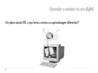 Em pleno século XXI, o que torna o ensino e a aprendizagem diferentes?
 
