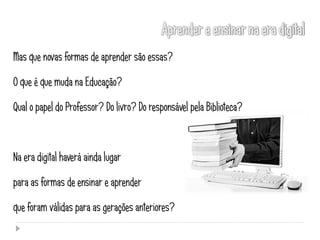 Mas que novas formas de aprender são essas?

O que é que muda na Educação?

Qual o papel do Professor? Do livro? Do responsável pela Biblioteca?



Na era digital haverá ainda lugar

para as formas de ensinar e aprender

que foram válidas para as gerações anteriores?
 