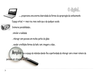 …proporciona uma enorme diversidade de formas de apropriação de conhecimento

       Espaço virtual = mais rico, mais vasto que o de qualquer escola

       Inúmeras possibilidades…

       …simular a realidade

       … interagir com pessoas em muitas partes do globo

       … aceder a múltiplas formas de texto, som, imagem e vídeo…


       Amplia-se o espaço do individuo dando-lhe a oportunidade de interagir com o maior número de
pessoas em situações diferentes.
 