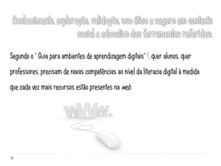 Segundo o “ Guia para ambientes de aprendizagem digitais” 1, quer alunos, quer
professores, precisam de novas competências ao nível da literacia digital à medida
que cada vez mais recursos estão presentes na web.
 