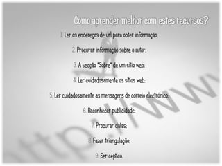 1. Ler os endereços de url para obter informação;

          2. Procurar informação sobre o autor;

           3. A secção "Sobre" de um sítio web;

           4. Ler cuidadosamente os sítios web;

5. Ler cuidadosamente as mensagens de correio electrónico;

                6. Reconhecer publicidade;

                    7. Procurar datas;

                   8. Fazer triangulação;

                      9. Ser céptico.
 