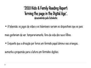 “2010 Kids & Family Reading Report:
                     Turning the page in the Digital Age”,
                               desenvolvido pela Scholastic

• A televisão, os jogos de vídeo e os telemóveis seriam os dispositivos que os pais

mais gostariam de ver, temporariamente, fora da vida dos seus filhos.

• Enquanto que a atracção por livros em formato papel diminui nas crianças,

aumenta a propensão para a leitura em formatos digitais.
 