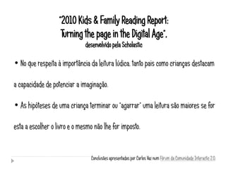 “2010 Kids & Family Reading Report:
                    Turning the page in the Digital Age”,
                              desenvolvido pela Scholastic

• No que respeita à importância da leitura lúdica, tanto pais como crianças destacam

a capacidade de potenciar a imaginação.

• As hipóteses de uma criança terminar ou “agarrar” uma leitura são maiores se for

esta a escolher o livro e o mesmo não lhe for imposto.


                                 Conclusões apresentadas por Carlos Vaz num Fórum da Comunidade Interactic 2.0.
 
