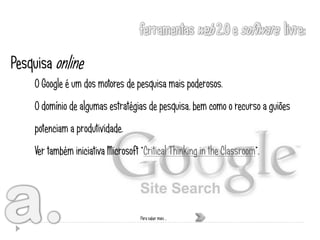 Pesquisa online
    O Google é um dos motores de pesquisa mais poderosos.
    O domínio de algumas estratégias de pesquisa, bem como o recurso a guiões
    potenciam a produtividade.
    Ver também iniciativa Microsoft “Critical Thinking in the Classroom”.




                                    Para saber mais …
 