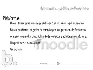 Plataformas
    De uma forma geral, têm-se generalizado, quer no Ensino Superior, quer no
    Básico, plataformas de gestão da aprendizagem que permitem, de forma mais
    ou menos acessível, a disponibilização de conteúdos e actividades aos alunos e,
    frequentemente, a colaboração.
    Ver exemplo.


                                  Para saber mais …
 